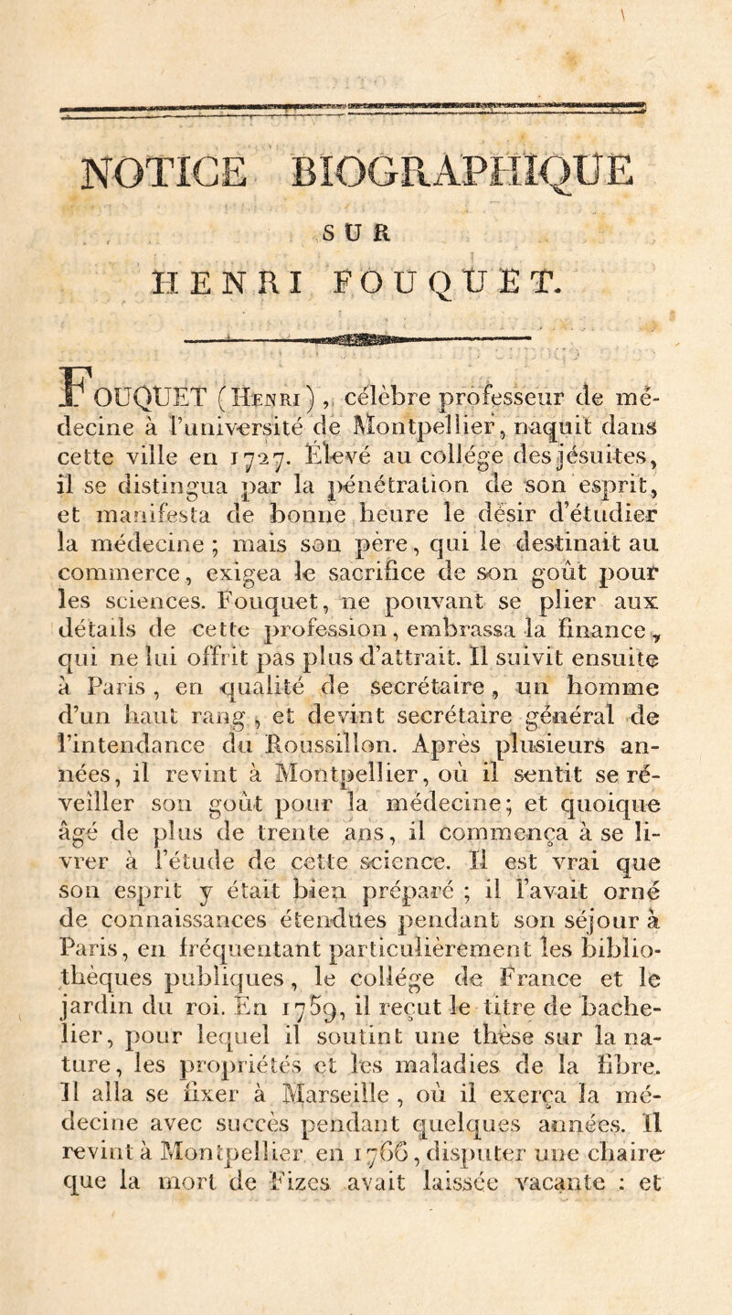 * qnn NOTICE BIOGRAPHIQUE SUR HENRI FOU QUE T. T OUQUET (Henri) ,, célèbre professeur de mé- decine à l’uiiiversité de Montpellier, naquit dans cette ville en 1727. Elevé au collège des jésuites, il se distingua par la pénétration de son esprit, et manifesta de bonne heure le désir d’étudier la médecine ; mais son père , qui le destinait au commerce, exigea le sacrifice de son goût pour les sciences. Fouquet, ne pouvant se plier aux détails de cette profession, embrassa la finance, qui ne lui offrit pas plus d’attrait. Il suivit ensuite à Paris , eu qualité de secrétaire, un homme d’un haut rang , et devint secrétaire général de l’intendance du Roussillon. Après plusieurs an- nées, il revint à Montpellier, où il sentit se ré- veiller son goût pour la médecine; et quoique âgé de plus de trente ans, il commença à se li- vrer à l’étude de cette science. Il est vrai que son esprit y était bien préparé ; il l’avait orné de connaissances étendîtes pendant son séjour à Paris, en fréquentant particulièrement les biblio- thèques publiques, le collège de France et le jardin du roi. Eu 17%, il reçut le titre de bache- lier, pour lequel il soutint une thèse sur la na- ture, les propriétés et les maladies de la fibre. Il alla se fixer à Marseille , où il exerça la mé- decine avec succès pendant quelques années. Il revint à Montpellier en 1766, disputer une chaire' que la mort de Fizes. avait laissée vacante : et