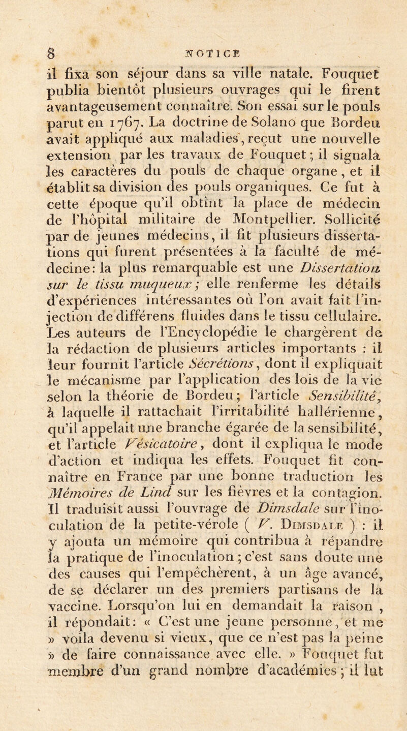 il fixa son séjour dans sa ville natale. Fouquet publia bientôt plusieurs ouvrages qui le firent avantageusement connaître. Son essai sur le pouls parut en 1767. La doctrine de Solano que Bordeu avait appliqué aux maladies, reçut une nouvelle extension par les travaux de Fouquet; il signala les caractères du pouls de chaque organe, et il établit sa division des pouls organiques. Ce fut à cette époque qu’il obtint la place de médecin de rhôpital militaire de Montpellier. Sollicité par de jeunes médecins, il fit plusieurs disserta- tions qui furent présentées à la faculté de mé- decine: la plus remarquable est une Dissertation sur le tissu muqueux ; elle renferme les détails d’expériences intéressantes où l’on avait fait l’in- jection de différens fluides dans le tissu cellulaire. Les auteurs de l’Encyclopédie le chargèrent de la rédaction de plusieurs articles importants : il leur fournit l’article Sécrétions, dont il expliquait le mécanisme par l’application des lois de la vie selon la théorie de Bordeu ; l’article Sensibilité, à laquelle il rattachait l’irritabilité hallérienne, qu’il appelait une branche égarée de la sensibilité, et l’article Vésicatoire, dont il expliqua le mode d’action et indiqua les effets. Fouquet fit con- naître en France par une bonne traduction les Mémoires de Lind sur les fièvres et la contagion, îl traduisit aussi l’ouvrage de Dimsdale sur l’ino- culation de la petite-vérole ( V. Dimsdale ) : il y ajouta un mémoire qui contribua à répandre la pratique de l’inoculation ; c’est sans doute une des causes qui l’empêchèrent, à un âge avancé, de se déclarer un des premiers partisans de la vaccine. Lorsqu’on lui en demandait la raison , il répondait: « C’est une jeune personne, et me » voila devenu si vieux, que ce n’est pas la peine » de faire connaissance avec elle. » Fouquet fut membre d’un grand nombre d’académies ; il lut