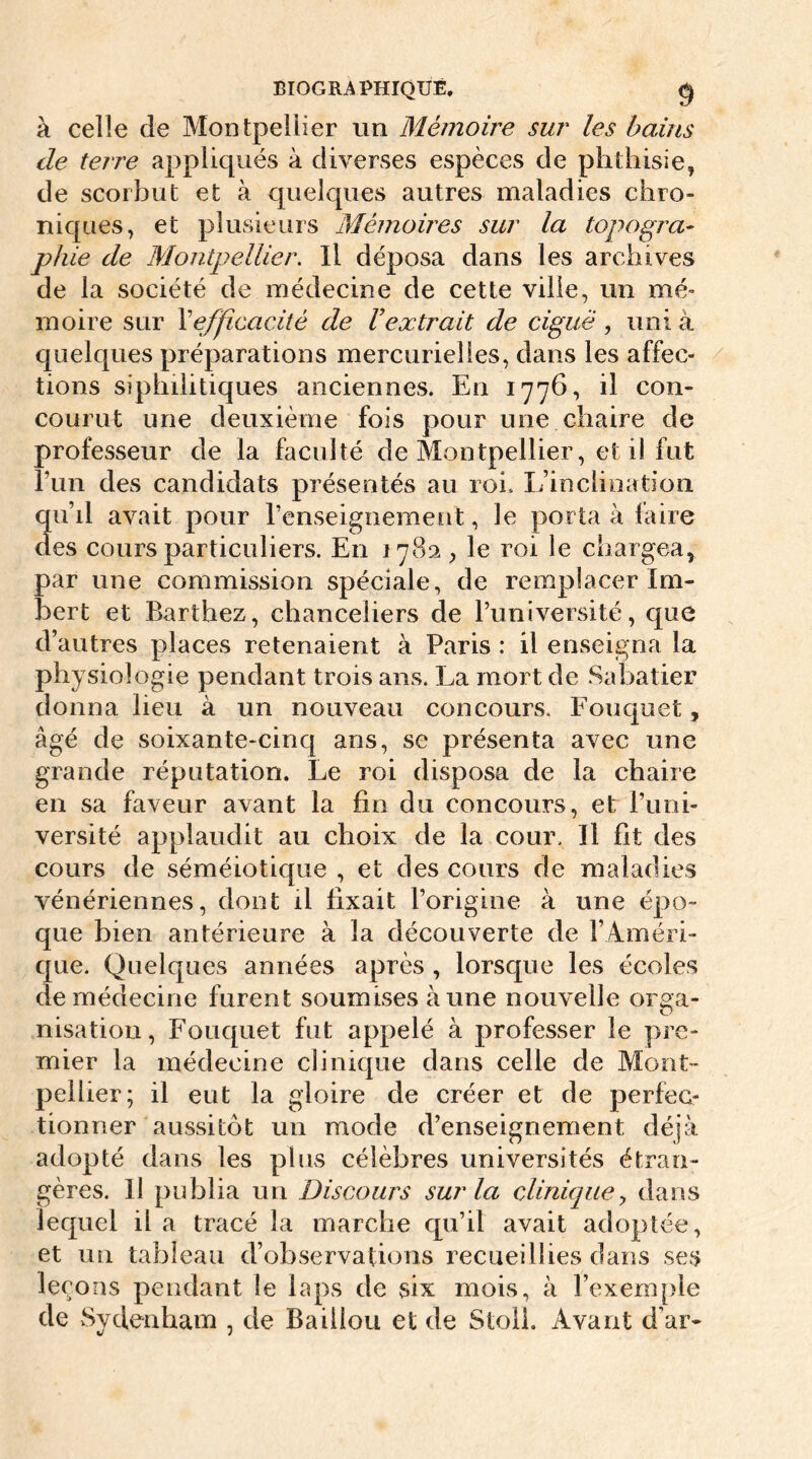 BIOGRAPHIQUE. g à celle de Montpellier un Mémoire sur les bains de terre appliqués à diverses espèces de phthisie, de scorbut et à quelques autres maladies chro- niques, et plusieurs Mémoires sur la topogra- phie de Montpellier. Il déposa dans les archives de la société de médecine de cette ville, un mé- moire sur F efficacité de V extrait de ciguë , uni à quelques préparations mercurielles, dans les affec- tions syphilitiques anciennes. En 1776, il con- courut une deuxième fois pour une chaire de professeur de la faculté de Montpellier, et il fut l’un des candidats présentés au roi. L’inclination qu’il avait pour l’enseignement, le porta à faire des cours particuliers. En 1782 , le roi le chargea, par une commission spéciale, de remplacer Im- bert et Barthez, chanceliers de l’université, que d’autres places retenaient à Paris : il enseigna la physiologie pendant trois ans. La mort de Sabatier donna lieu à un nouveau concours. Fouquet, âgé de soixante-cinq ans, se présenta avec une grande réputation. Le roi disposa de la chaire en sa faveur avant la fin du concours, et l’uni- versité applaudit au choix de la cour. Il fit des cours de séméiotique , et des cours de maladies vénériennes, dont il fixait l’origine à une épo- que bien antérieure à la découverte de l’Améri- que. Quelques années après , lorsque les écoles de médecine furent soumises aune nouvelle orga- nisation, Fouquet fut appelé à professer le pre- mier la médecine clinique dans celle de Mont- pellier; il eut la gloire de créer et de perfec- tionner aussitôt un mode d’enseignement déjà adopté dans les plus célèbres universités étran- gères. 11 publia un Discours sur la clinique, dans lequel il a tracé la marche qu’il avait adoptée, et un tableau d’observations recueillies dans ses leçons pendant le laps de six mois, à l’exemple de Sydenham , de Baiilou et de Stoll. Avant d’ar-