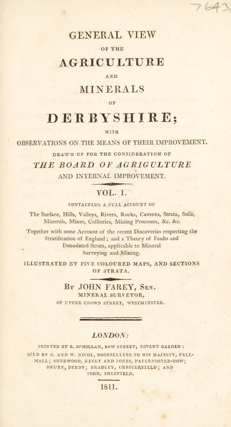 GENERAL VIEW OF THE AGRICULTURE AND MINERALS OF DERBYSHIRE; WITH OBSERVATIONS ON THE MEANS OF THEIR IMPROVEMENT. DRAWN UP FOR THE CONSIDERATION OF THE BOARD OF AGRIGULTURE AND INTERNAL IMPROVEMENT. VOL. I. CONTAINING A FULL ACCOUNT OF The Surface, Hills, Valleys, Rivers, Rocks, Caverns, Strata, Soils, Minerals, Mines, Collieries, Mining Processes, &c. &c. Together with some Account of the recent Discoveries respecting the Stratification of England ; and a Theory of Faults and Denudated Strata, applicable to Mineral Surveying and Mining. ILLUSTRATED BY FIVE COLOURED MAPS, AND SECTIONS OF STRATA. By JOHN FAREY, Sen. MINERAL SURVEYOR, OF UPPER CROWN STREET, WESTMINSTER. LONDON: PRINTED BY B. MCMILLAN, BOW STREET, COVENT GARDEN : SOLD BY G. AND W. NICOL, BOOKSELLERS TO HIS MAJESTY, PALL- MALL; SHERWOOD, NEELY AND JONES, PATERNOSTER-ROW; DRURY, DERBY; BRADLEY, CHESTERFIELD; AND TODD, SHEFFIELD. 1811.