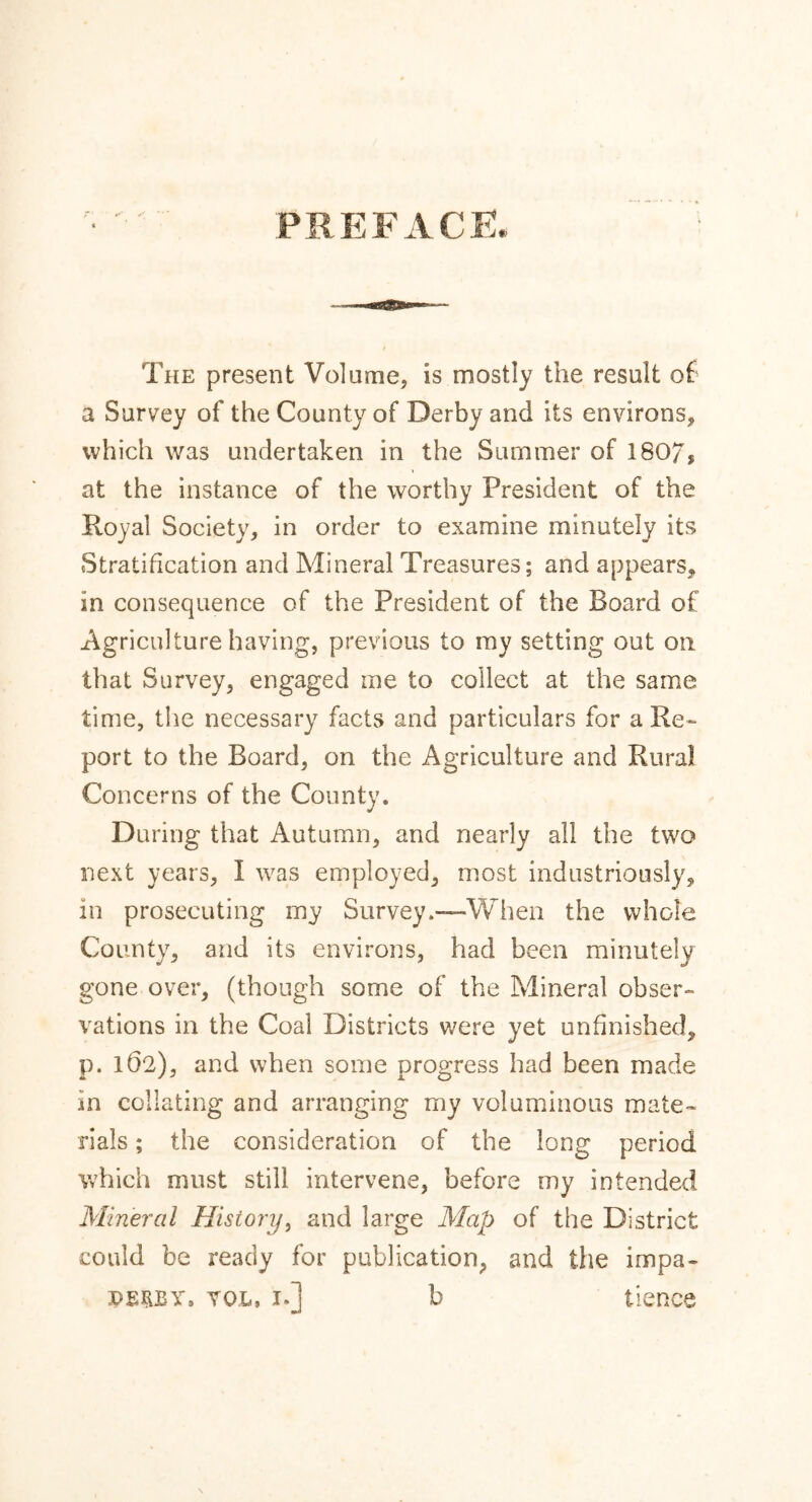 The present Volume, is mostly the result of a Survey of the County of Derby and its environs, which was undertaken in the Summer of 180/, at the instance of the worthy President of the Royal Society, in order to examine minutely its Stratification and Mineral Treasures; and appears, in consequence of the President of the Board of Agriculture having, previous to my setting out on that Survey, engaged me to collect at the same time, the necessary facts and particulars for a Re- port to the Board, on the Agriculture and Rural Concerns of the County. During that Autumn, and nearly all the two next years, I was employed, most industriously, in prosecuting my Survey.—When the whole County, and its environs, had been minutely gone over, (though some of the Mineral obser- vations in the Coal Districts were yet unfinished, p. 162), and when some progress had been made in collating and arranging my voluminous mate- rials ; the consideration of the long period which must still intervene, before my intended Mineral History, and large Map of the District could be ready for publication, and the impa- PERSY, vol, i.] b lienee