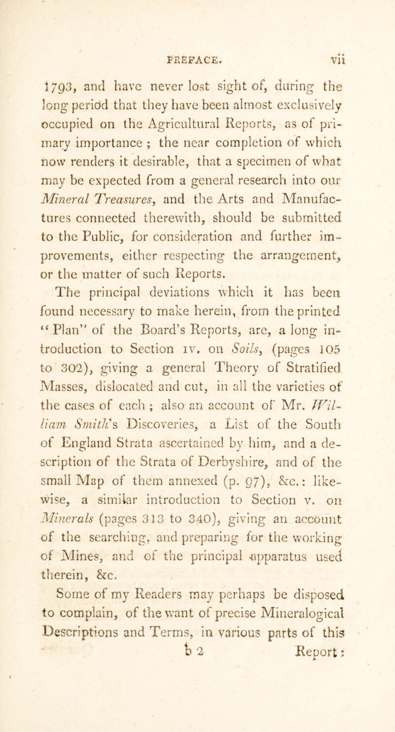 I793, and have never lost sight of, daring the long period that they have been almost exclusively occupied on the Agricultural Reports, as of pri- mary importance ; the near completion of which now renders it desirable, that a specimen of what may be expected from a general research into our Mineral Treasures, and the Arts and Manufac- tures connected therewith, should be submitted to the Public, for consideration and further im- provements, either respecting the arrangement, or the matter of such Reports. The principal deviations which it has been found necessary to make herein, from the printed “ Plan” of the Board’s Reports, are, a long in- troduction to Section iv. on Soils, (pages 105 to 302), giving a general Theory of Stratified Masses, dislocated and cut, in all the varieties of the cases of each ; also an account of Mr. Wil- liam Smith's Discoveries, a List of the South of England Strata ascertained by him, and a de- scription of the Strata of Derbyshire, and of the small Map of them annexed (p. 97), he.: like- wise, a similar introduction to Section v. on Minerals (pages 3 33 to 340), giving an account of the searching, and preparing for the working of Alines, and of the principal apparatus used therein, he. Some of my Readers may perhaps be disposed to complain, of the want of precise Mineralogical Descriptions and Terms, in. various parts of this b 2 Renort; ▲