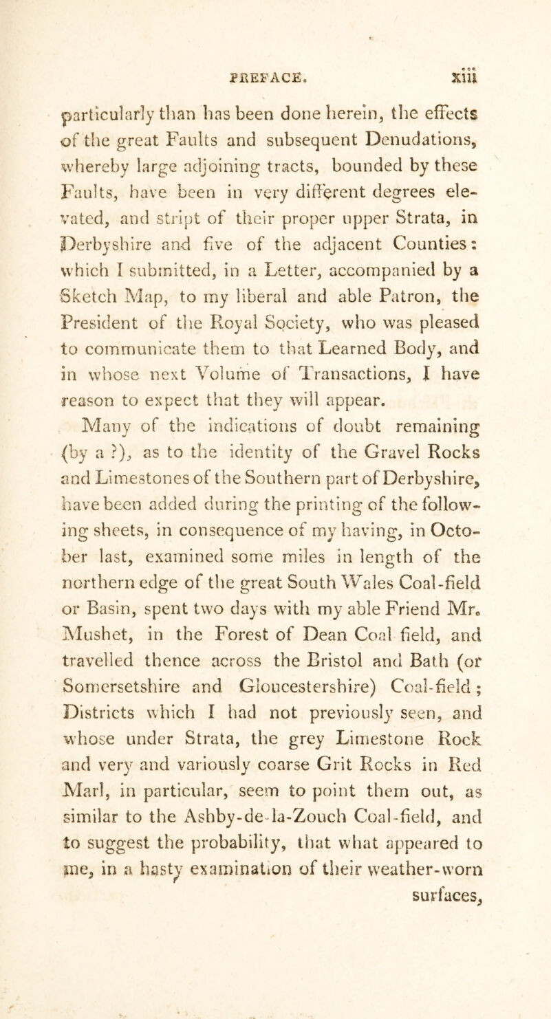 particularly than has been done herein, the effects of the great Faults and subsequent Denudations, whereby large adjoining tracts, bounded by these Faults, have been in very different degrees ele- vated, and stript of their proper upper Strata, in Derbyshire and five of the adjacent Counties: which I submitted, in a Letter, accompanied by a Sketch Map, to my liberal and able Patron, the President of the Royal Society, who was pleased to communicate them to that Learned Body, and in whose next Volume of Transactions, I have reason to expect that they will appear. Many of the indications of doubt remaining (by a ?), as to the identity of the Gravel Rocks and Limestones of the Southern part of Derbyshire, have been added during the printing of the follow- ing sheets, in consequence of my having, in Octo- ber last, examined some miles in length of the northern edge of the great South Wales Coal-field or Basin, spent two days with my able Friend Mr. Mushet, in the Forest of Dean Coal field, and travelled thence across the Bristol and Bath (or Somersetshire and Gloucestershire) Coal-field; Districts which I had not previously seen, and whose under Strata, the grey Limestone Rock and very and variously coarse Grit Rocks in Red Marl, in particular, seem to point them out, as similar to the Ashby-de la-Zouch Coal-field, and to suggest the probability, that what appeared to me, in a hasty examination of their weather-worn surfaces,