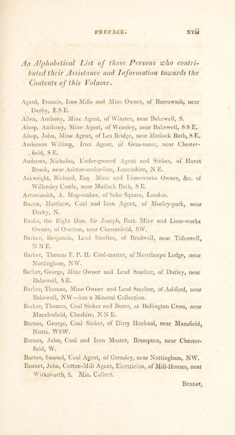 i’ll f r ACE. xvu An Alphabetical List of those Persons who contri- buted their Assistance and Information towards the Contents of this Volume. Agard, Francis, Iron Mills and Mine Owner, of Burrowash, near Derby, E S E. Allen, Anthony, Mine Agent, of Winster, near Bake well, S. Akop, Anthony, Mine Agent, of Wensley, near Bakewell, S S E. Alsop, John, Mine Agent, of Lea Bridge, near Matlock Bath, SE. Anderson William, Iron Agent, of Gras-moor, near Chester- field, S E. Andrews, Nicholas, Under-ground Agent and Sinker, of Hurst Brook, near Ashton-under-line, Lancashire, N E. Arkwright, Richard, Esq. Mine and Lime-works Owner, &c. of' Willersley Castle, near Matlock Bath, S E. Arrowsmith, A. Map-maker, of Soho Square, London. Bacon, Matthew, Coal and Iron Agent, of Morley-park, near Derby, N. Banks, the Right Hon. Sir Joseph, Bart. Mine and Lime-works Owner, of Overton, near Chesterfield, SW. Barber, Benjamin, Lead Smelter, of Bradweil, near Tides well, NNE. Barber, Thomas F. P. H. Coal-master, of Newthorpe Lodge, near Nottingham, NW. Barker, George, Mine Owner and Lead Smelter, of Darley, near Bakewell, S E. Barker, Thomas, Mine Owner and Lead Smelter, of Ashford, near Bakewell, NW—has a Mineral Collection. Barker, Thomas, Coal Sinker and Borer, at Bollington Cross, near Macclesfield, Cheshire, N N E. Barnes, George, Coal Sinker, of Dirty Hucknal, near Mansfield, Notts. WSW. Barnes, John, Coal and Iron Master, Brampton, near Chester- field, W. Barton, Samuel, Coal Agent, of Greaslcy, near Nottingham, NW. Rennet, John, Cotton-Mill Agent, Electrician, of Mill-Houses, near Wirksworth, S, Min, Collect. Bennet,