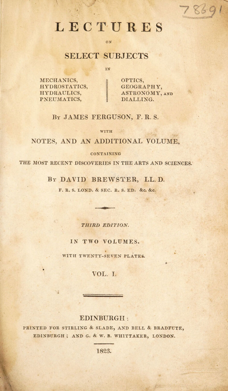 LECTURES ON SELECT SUBJECTS IN MECHANICS, HYDROSTATICS, HYDRAULICS, PNEUMATICS, OPTICS, GEOGRAPHY, ASTRONOMY, and DIALLING. By JAMES FERGUSON, F. R. S. WITH •/' '.&i? NOTES, AND AN ADDITIONAL VOLUME, CONTAINING THE MOST RECENT DISCOVERIES IN THE ARTS AND SCIENCES. By DAVID BREWSTER, LL. D, F. R. S. LOND. & SEC. R. S. ED. &c. &c. THIRD EDITION. IN TWO VOLUMES. 0 WITH TWENTY-SEVEN PLATES. VOL. I. EDINBURGH: PRINTED FOR STIRLING & SLADE, AND BELL & BRADFUTE, EDINBURGH ; AND G. & W. B. WHITTAKER, LONDON. 1823