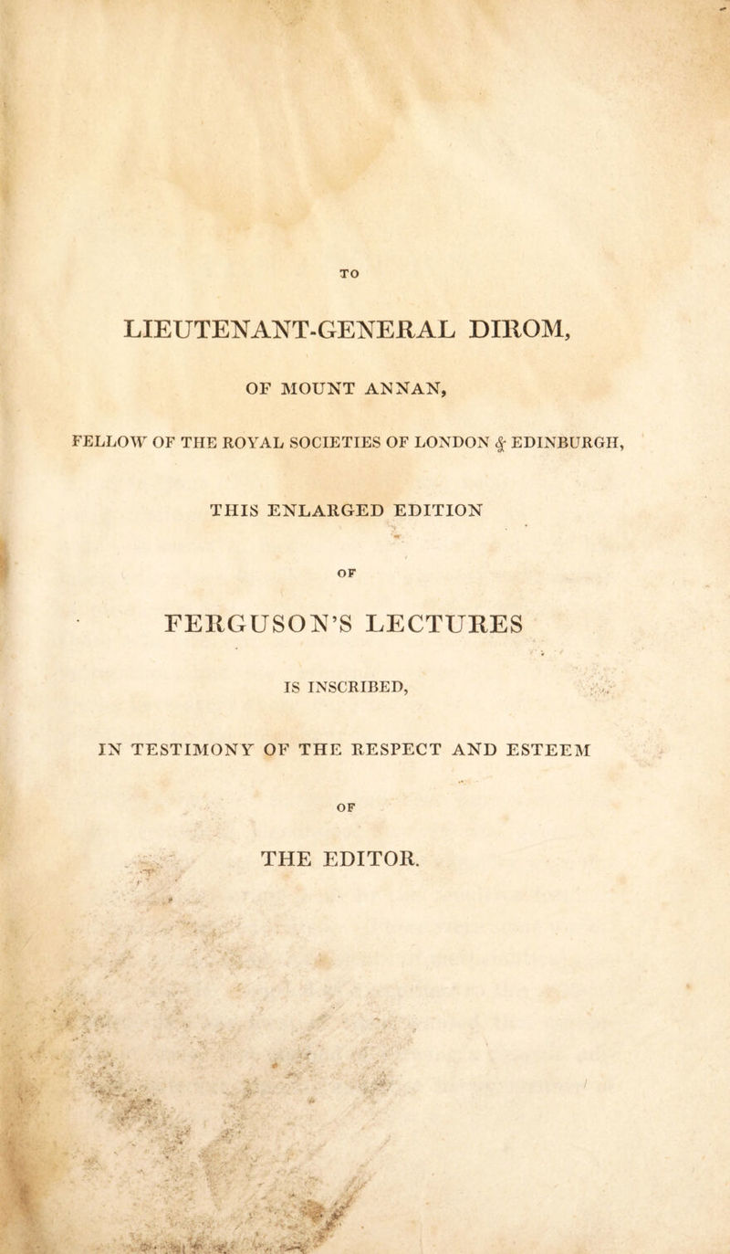 LIEUTENANT-GENERAL DIRQM, OF MOUNT ANNAN, FELLOW OF THE ROYAL SOCIETIES OF LONDON $ EDINBURGH THIS ENLARGED EDITION OF FEItGUSON’S LECTURES • . V IS INSCRIBED, IN TESTIMONY OF THE RESPECT AND ESTEEM OF THE EDITOR.