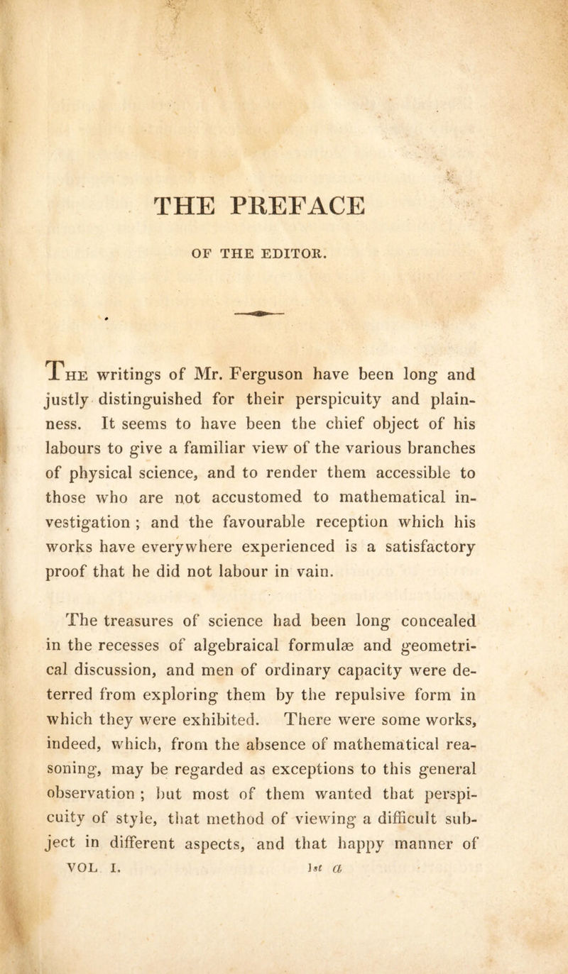 OF THE EDITOR. The writings of Mr. Ferguson have been long and justly distinguished for their perspicuity and plain- ness. It seems to have been the chief object of his labours to give a familiar view of the various branches of physical science, and to render them accessible to those wffio are not accustomed to mathematical in- vestigation ; and the favourable reception which his works have everywhere experienced is a satisfactory proof that he did not labour in vain. The treasures of science had been long concealed in the recesses of algebraical formulae and geometri- cal discussion, and men of ordinary capacity were de- terred from exploring them by the repulsive form in which they were exhibited. There were some works, indeed, which, from the absence of mathematical rea- soning, may be regarded as exceptions to this general observation ; but most of them wanted that perspi- cuity of style, that method of viewing a difficult sub- ject in different aspects, and that happy manner of