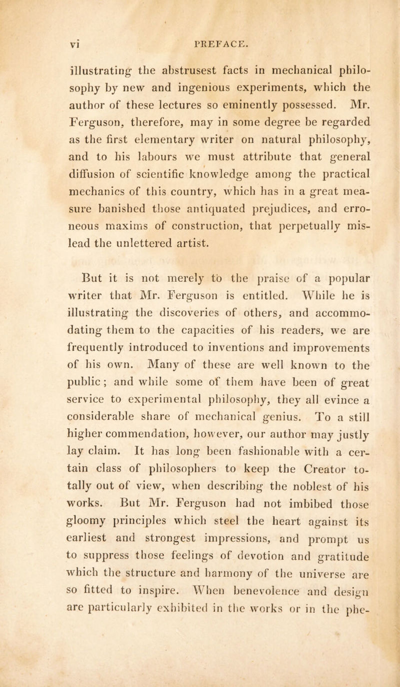 illustrating the abstrusest facts in mechanical philo- sophy by new and ingenious experiments, which the author of these lectures so eminently possessed. Mr. Ferguson, therefore, may in some degree be regarded as the first elementary writer on natural philosophy, and to his labours we must attribute that general 9 diffusion of scientific knowledge among the practical mechanics of this country, which has in a great mea- sure banished those antiquated prejudices, and erro- neous maxims of construction, that perpetually mis- lead the unlettered artist. But it is not merely to the praise of a popular writer that Mr. Ferguson is entitled. While he is illustrating the discoveries of others, and accommo- dating them to the capacities of his readers, we are frequently introduced to inventions and improvements of his own. Many of these are well known to the public ; and while some of them have been of great service to experimental philosophy, they all evince a considerable share of mechanical genius. To a still higher commendation, however, our author may justly lay claim. It has long been fashionable with a cer- tain class of philosophers to keep the Creator to- tally out of view, when describing the noblest of his works. But Mr. Ferguson had not imbibed those gloomy principles which steel the heart against its earliest and strongest impressions, and prompt us to suppress those feelings of devotion and gratitude which the structure and harmony of the universe are so fitted to inspire. When benevolence and design are particularly exhibited in the works or in the phe-