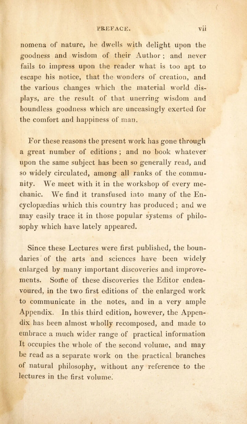 nomena of nature, he dwells with delight upon the goodness and wisdom of their Author ; and never fails to impress upon the reader what is too apt to escape his notice, that the wonders of creation, and the various changes which the material world dis- plays, are the result of that unerring wisdom and boundless goodness which are unceasingly exerted for the comfort and happiness of man. For these reasons the present work has gone through a great number of editions ; and no book whatever upon the same subject has been so generally read, and so widely circulated, among all ranks of the commu- nity. We meet with it in the workshop of every me- chanic. We find it transfused into many of the En- cyclopaedias which this country has produced; and we may easily trace it in those popular systems of philo- sophy which have lately appeared. Since these Lectures were first published, the boun- daries of the arts and sciences have been widely enlarged by many important discoveries and improve- ments. Sortie of these discoveries the Editor endea- voured, in the two first editions of the enlarged work to communicate in the notes, and in a very ample Appendix. In this third edition, however, the Appen- dix has been almost wholly recomposed, and made to embrace a much wider range of practical information It occupies the whole of the second volume, and may be read as a separate work on the practical branches of natural philosophy, without any reference to the lectures in the first volume.