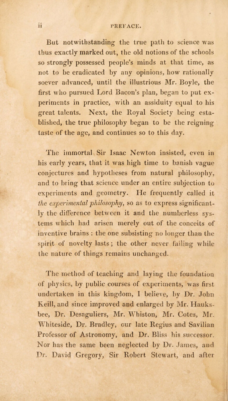 But notwithstanding the true path to science was thus exactly marked out, the old notions of the schools so strongly possessed people’s minds at that time, as not to be eradicated by any opinions, how rationally soever advanced, until the illustrious Mr. Boyle, the first who pursued Lord Bacon’s plan, began to put ex- periments in practice, with an assiduity equal to his great talents. Next, the Xioyal Society being esta- blished, the true philosophy began to be the reigning taste of the age, and continues so to this day. The immortal Sir Isaac Newton insisted, even in his early years, that it was high time to banish vague conjectures and hypotheses from natural philosophy, and to bring that science under an entire subjection to experiments and geometry. He frequently called it the experimental 'philosophy, so as to express significant- ly the difference between it and the numberless sys- tems which had arisen merely out of the conceits of inventive brains : the one subsisting no longer than the spirit of novelty lasts ; the other never failing while the nature of things remains unchanged. The method of teaching and laying the foundation of physics, by public courses of experiments, was first undertaken in this kingdom, I believe, by Dr. John Keill, and since improved and enlarged by Mr. Hauks- bee, Dr. Desaguliers, Mr. Whiston, Mr. Cotes, Mr. Whiteside, Dr. Bradley, our late Regius and Savilian Professor of Astronomy, and Dr. Bliss his successor. Nor has the same been neglected by Dr. James, and Dr. David Gregory, Sir Robert Stewart, and after