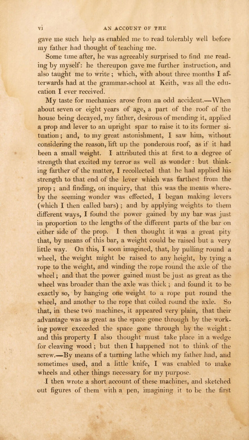 gave me such help as enabled me to read tolerably well before my father had thought of teaching me. Some time after, he was agreeably surprised to find me read- ing by myself: he thereupon gave me further instruction, and also taught me to write ; which, with about three months I af- terwards had at the grammar-school at Keith, was all the edu- cation I ever received. My taste for mechanics arose from an odd accident.—When about seven or eight years of age, a part of the roof of the house being decayed, my father, desirous of mending it, applied a prop and lever to an upright spar to raise it to its former si- tuation ; and, to my great astonishment, I saw him, without considering the reason, lift up the ponderous roof, as if it had been a small weight. I attributed this at first to a degree of strength that excited my terror as well as wonder : but think- ing farther of the matter, I recollected that he had applied his strength to that end of the lever which was farthest from the prop; and finding, on inquiry, that this was the means where- by the seeming wonder was effected, I began making levers (which I then called bars) ; and by applying weights to them different ways, I found the power gained by my bar was just in proportion to the lengths of the different parts of the bar on either side of the prop. I then thought it was a great pity that, by means of this bar, a weight could be raised but a very little way. On this, I soon imagined, that, by pulling round a wheel, the weight might be raised to any height, by tying a rope to the weight, and winding the rope round the axle of the wheel; and that the power gained must be just as great as the wheel was broader than the axle was thick ; and found it to be exactly so, by hanging one weight to a rope put round the wheel, and another to the rope that coiled round the axle. So that, in these two machines, it appeared very plain, that their advantage was as great as the space gone through by the work- ing power exceeded the space gone through by the weight: and this property I also thought must take place in a wedge for cleaving wood; but then I happened not to think of the screw.—By means of a turning lathe which my father had, and sometimes used, and a little knife, I was enabled to make wheels and other things necessary for my purpose. I then wrote a short account of these machines, and sketched out figures of them with a pen, imagining it to be the first