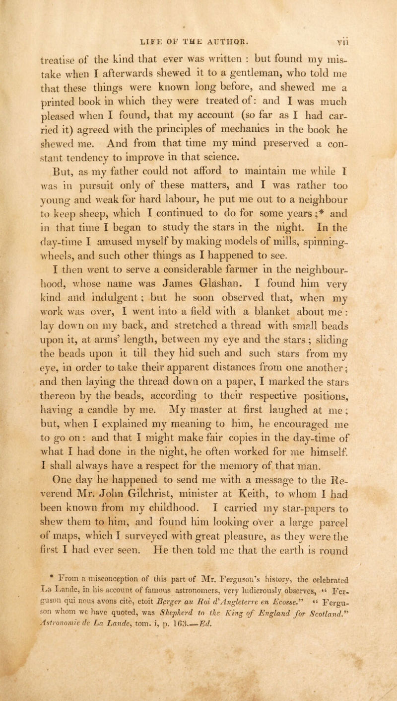 • * treatise of the kind that ever was written : but found my mis- take when I afterwards shewed it to a gentleman, who told me that these things were known long before, and shewed me a printed book in which they were treated of: and I was much pleased when I found, that my account (so far as I had car- ried it) agreed with the principles of mechanics in the book he shewed me. And from that time my mind preserved a con- stant tendency to improve in that science. But, as my father could not afford to maintain me while I was in pursuit only of these matters, and I was rather too young and weak for hard labour, he put me out to a neighbour to keep sheep* which I continued to do for some years ;* and in that time I began to study the stars in the night. In the day-time I amused myself by making models of mills, spinning- wheels, and such other things as I happened to see. I then went to serve a considerable farmer in the neighbour- hood, whose name was James Glashan. I found him very kind and indulgent; but he soon observed that, when my work was over, I went into a field with a blanket about me : lay down on my back, and stretched a thread with small beads upon it, at arms’ length, between my eye and the stars; sliding the beads upon it till they hid such and such stars from my eye, in order to take their apparent distances from one another; and then laying the thread down on a paper, I marked the stars thereon by the beads, according to their respective positions, having a candle by me. My master at first laughed at me; but, when I explained my meaning to him, he encouraged me to go on : and that I might make fair copies in the day-time of what I had done in the night, he often worked for me himself. I shall always have a respect for the memory of that man. One day he happened to send me with a message to the Re- verend Mr. John Gilchrist, minister at Keith, to whom I had been known from my childhood. I carried my star-papers to shew them to him, and found him looking over a large parcel of maps, which I surveyed with great pleasure, as they were the first I had ever seen. He then told me that the earth is round * From a misconception of this part of Mr. Ferguson’s history, the celebrated Fa I.ande, in his account of famous astronomers, very ludicrously observes, “ Fer- guson qui nous avons cite, etoit Burger au Hoi d*Angleterre en Ecosse.” ‘c Fergu- son whom wc have quoted, was Shepherd to the King of Englatid for Scotland Astronomic (le En Lande, tom. i, p. 163 Ed.