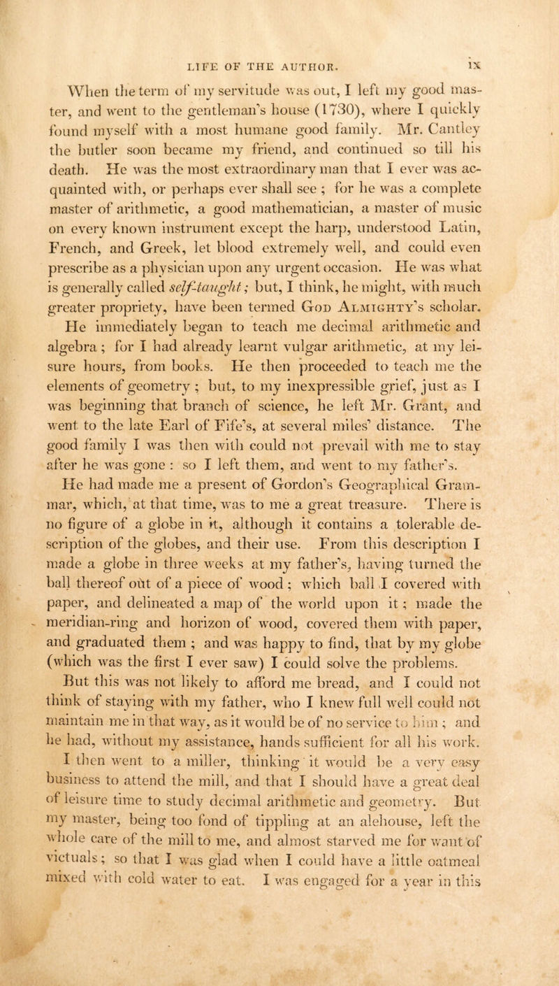 When the term of my servitude was out, I left my good mas- ter, and went to the gentleman’s house (1730), where I quickly found myself with a most humane good family. Mr. Cantley the butler soon became my friend, and continued so till his death. He was the most extraordinary man that I ever was ac- quainted with, or perhaps ever shall see ; for he was a complete master of arithmetic, a good mathematician, a master of music on every known instrument except the harp, understood Latin, French, and Greek, let blood extremely well, and could even prescribe as a physician upon any urgent occasion. lie was what is generally called self-taught; but, I think, he might, with much greater propriety, have been termed God Almighty’s scholar. He immediately began to teach me decimal arithmetic and algebra ; for I had already learnt vulgar arithmetic, at my lei- sure hours, from books. He then proceeded to teach me the elements of geometry ; but, to my inexpressible grief, just as I was beginning that branch of science, he left Mr. Grant, and went to the late Earl of Fife’s, at several miles’ distance. The good family I was then with could not prevail with me to stay after he was gone : so I left them, and went to my father’s. He had made me a present of Gordon’s Geographical Gram- mar, which, at that time, was to me a great treasure. There is no figure of a globe in it, although it contains a tolerable de- scription of the globes, and their use. From this description I made a globe in three weeks at my father’s, having turned the ball thereof out of a piece of wood ; which ball I covered with paper, and delineated a map of the world upon it; made the meridian-ring and horizon of wood, covered them with paper, and graduated them ; and was happy to find, that by my globe (which was the first I ever saw) I could solve the problems. But this was not likely to afford me bread, and I could not think of staying with my father, who I knew full well could not maintain me in that way, as it would be of no service to him ; and he had, without my assistance, hands sufficient for all his work. I then went to a miller, thinking it would be a very easy business to attend the mill, and that I should have a great deal of leisure time to study decimal arithmetic and geometry. But my master, being too fond of tippling at an alehouse, left the whole care of the mill to me, and almost starved me for want of victuals; so that I was glad when I could have a little oatmeal mixed with cold water to eat. I was engaged for a vear in this O O a/