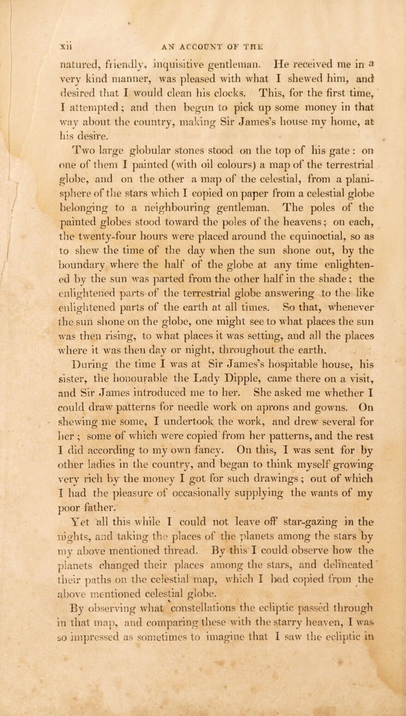 natured, friendly, inquisitive gentleman. He received me in a very kind manner, was pleased with what I shewed him, and desired that I would clean his clocks. This, for the first time, I attempted; and then begun to pick up some money in that wav about the country, making Sir James’s house my home, at his desire. Two large globular stones stood on the top of his gate: on one of them I painted (with oil colours) a map of the terrestrial globe, and on the other a map of the celestial, from a plani- sphere of the stars which I copied on paper from a celestial globe belonging to a neighbouring gentleman. The poles of the painted globes stood toward the poles of the heavens; on each, the twenty-four hours were placed around the equinoctial, so as to shew the time of the day when the sun shone out, by the boundary where the half of the globe at any time enlighten- ed by the sun was parted from the other half in the shade; the enlightened parts of the terrestrial globe answering to the like enlightened parts of the earth at all times. So that, whenever the sun shone on the globe, one might see to what places the sun was then rising, to what places it was setting, and all the places where it was then day or night, throughout the earth. During the time I was at Sir James’s hospitable house, his sister, the honourable the Lady Dipple, came there on a visit, and Sir James introduced me to her. She asked me whether I could draw patterns for needle work on aprons and gowns. On shewing me some, I undertook the work, and drew several for her ; some of which were copied from her patterns, and the rest I did according to my own fancy. On this, I was sent for by other ladies in the country, and began to think myself growing very rich by the money I got for such drawings; out of which I had the pleasure of occasionally supplying the wants of my poor hither. Yet all this while I could not leave off star-gazing in the nights, and taking the places of the planets among the stars by my above mentioned thread. By this I could observe how the planets changed their places among the stars, and delineated their paths on the celestial map, which I bad copied from the above mentioned celestial globe. By observing what constellations the ecliptic passed through in that map, and comparing these with the starry heaven, I was so impressed as sometimes to imagine that I saw the ecliptic in