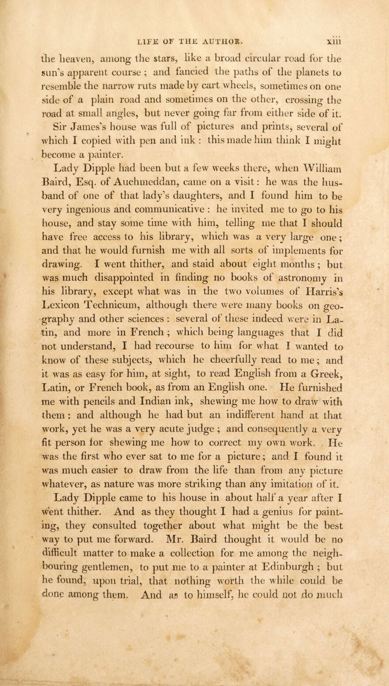 tlie heaven, among the stars, like a broad circular road for the sun’s apparent course ; and fancied the paths of the planets to resemble the narrow ruts made by cart wheels, sometimes on one side of a plain road and sometimes on the other, crossing the road at small angles, but never going far from either side of it. Sir James’s house was full of pictures and prints, several of which I copied with pen and ink : this made him think I might become a painter. Lady Dipple had been but a few weeks there, when William Baird, Esq. of Auchmeddan, came on a visit: he was the hus- band of one of that lady’s daughters, and I found him to be very ingenious and communicative : he invited me to go to his house, and stay some time with him, telling me that I should have free access to his library, which was a very large one; and that he would furnish me with all sorts of implements for drawing. I went thither, and staid about eight months ; but was much disappointed in finding no books of astronomy in his library, except what was in the two volumes of Harris’s Lexicon Technicum, although there were many books on geo- graphy and other sciences : several of these indeed were in La- tin, and more in French ; which being languages that I did not understand, I had recourse to him for what I wanted to know of these subjects, which he cheerfully read to me; and it was as easy for him, at sight, to read English from a Greek, Latin, or French book, as from an English one. He furnished me with pencils and Indian ink, shewing me how to draw with them: and although he had but an indifferent hand at that work, yet he was a very acute judge ; and consequently a very fit person for shewing me how to correct my own work. . He was the first who ever sat to me for a picture; and I found it was much easier to draw from the life than from any picture whatever, as nature was more striking than any imitation of it. Lady Dipple came to his house in about half a year after I went thither. And as they thought I had a genius for paint- ing, they consulted together about what might be the best way to put me forward. Mr. Baird thought it w'ould be no difficult matter to make a collection for me among the neigh- bouring gentlemen, to put me to a painter at Edinburgh ; but he found, upon trial, that nothing worth the while could be done among them. And as to himself, he could not do much
