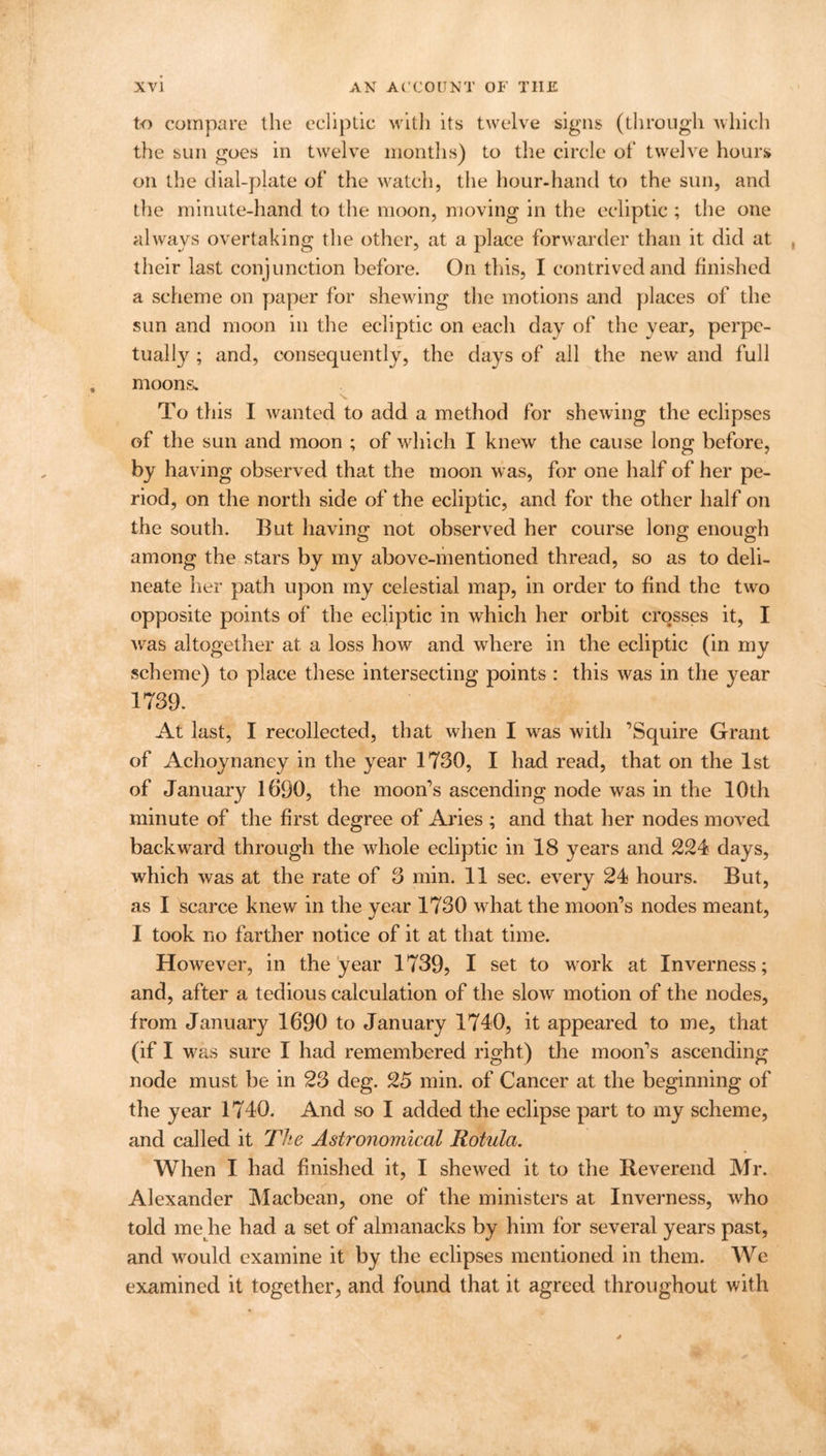 to compare the ecliptic with its twelve signs (through which the sun goes in twelve months) to the circle ot‘ twelve hours on the dial-plate ol’ the watch, the hour-hand to the sun, and tiie minute-hand to the moon, moving in the ecliptic ; the one always overtaking the other, at a place forwarder than it did at their last conjunction before. On this, I contrived and finished a scheme on paper for shewing the motions and places of the sun and moon in the ecliptic on each day of the year, perpe- tually ; and, consequently, the days of all the new and full moons- To this I wanted to add a method for shewing the eclipses of the sun and moon ; of which I knew the cause long before, by having observed that the moon was, for one half of her pe- riod, on the north side of the ecliptic, and for the other half on the south. But having not observed her course long enough among the stars by my above-mentioned thread, so as to deli- neate her path upon my celestial map, in order to find the two opposite points of the ecliptic in which her orbit crosses it, I was altogether at a loss how and where in the ecliptic (in my scheme) to place these intersecting points : this was in the year 1739. At last, I recollected, that when I was with ’Squire Grant of Achoynaney in the year 1730, I had read, that on the 1st of January 1690, the moon’s ascending node was in the 10th minute of the first degree of Aries ; and that her nodes moved backward through the whole ecliptic in 18 years and 224 days, which was at the rate of 3 min. 11 sec. every 24 hours. But, as I scarce knew in the year 1730 what the moon’s nodes meant, I took no farther notice of it at that time. However, in the year 1739, I set to work at Inverness; and, after a tedious calculation of the slow motion of the nodes, from January 1690 to January 1740, it appeared to me, that (if I was sure I had remembered right) the moon’s ascending node must be in 23 deg. 25 min. of Cancer at the beginning of the year 1740. And so I added the eclipse part to my scheme, and called it The Astronomical Rotula. When I had finished it, I shewed it to the Reverend Mr. Alexander Macbean, one of the ministers at Inverness, who told me he had a set of almanacks by him for several years past, and would examine it by the eclipses mentioned in them. We examined it together, and found that it agreed throughout with