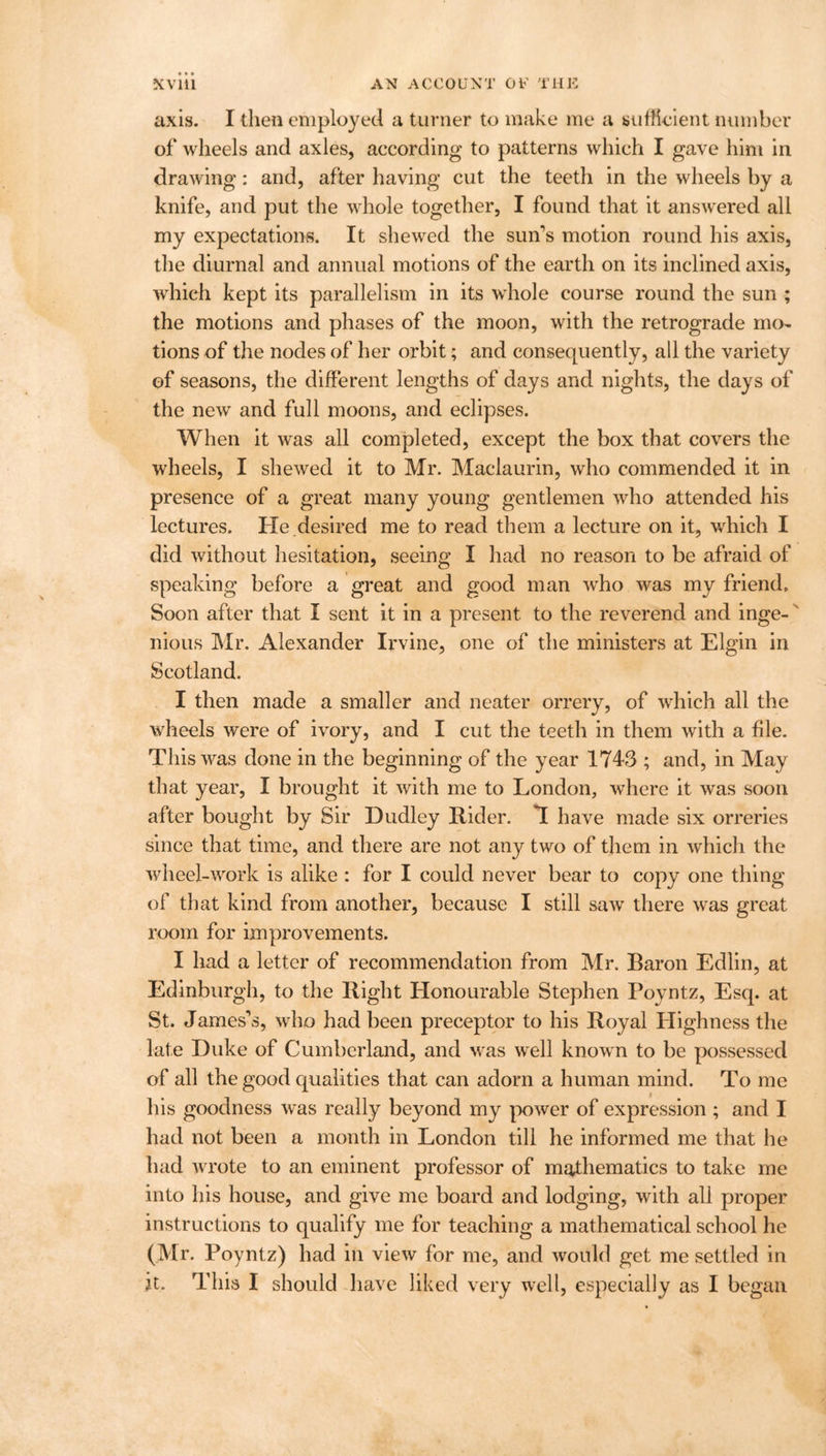 axis. I then employed a turner to make me a sufficient number of wheels and axles, according to patterns which I gave him in drawing: and, after having cut the teeth in the wheels by a knife, and put the whole together, I found that it answered all my expectations. It shewed the sun's motion round his axis, the diurnal and annual motions of the earth on its inclined axis, which kept its parallelism in its whole course round the sun ; the motions and phases of the moon, with the retrograde mo- tions of the nodes of her orbit; and consequently, all the variety of seasons, the different lengths of days and nights, the days of the new and full moons, and eclipses. When it was all completed, except the box that covers the wheels, I shewed it to Mr. Maclaurin, who commended it in presence of a great many young gentlemen who attended his lectures. He .desired me to read them a lecture on it, which I did without hesitation, seeing I had no reason to be afraid of speaking before a great and good man who was my friend. Soon after that I sent it in a present to the reverend and inge- nious Mr. Alexander Irvine, one of the ministers at Elgin in Scotland. I then made a smaller and neater orrery, of which all the wheels were of ivory, and I cut the teeth in them with a file. This was done in the beginning of the year 1743 ; and, in May that year, I brought it with me to London, where it was soon after bought by Sir Dudley Rider. T have made six orreries since that time, and there are not any two of them in which the wheel-work is alike : for I could never bear to copy one thing of that kind from another, because I still saw there was great room for improvements. I had a letter of recommendation from Mr. Baron Edlin, at Edinburgh, to the Right Honourable Stephen Poyntz, Esq. at St. James’s, who had been preceptor to his Royal Highness the late Duke of Cumberland, and was well known to be possessed of all the good qualities that can adorn a human mind. To me his goodness was really beyond my power of expression ; and I had not been a month in London till he informed me that he had wrote to an eminent professor of mathematics to take me into his house, and give me board and lodging, with all proper instructions to qualify me for teaching a mathematical school he (Mr. Poyntz) had in view for me, and would get me settled in