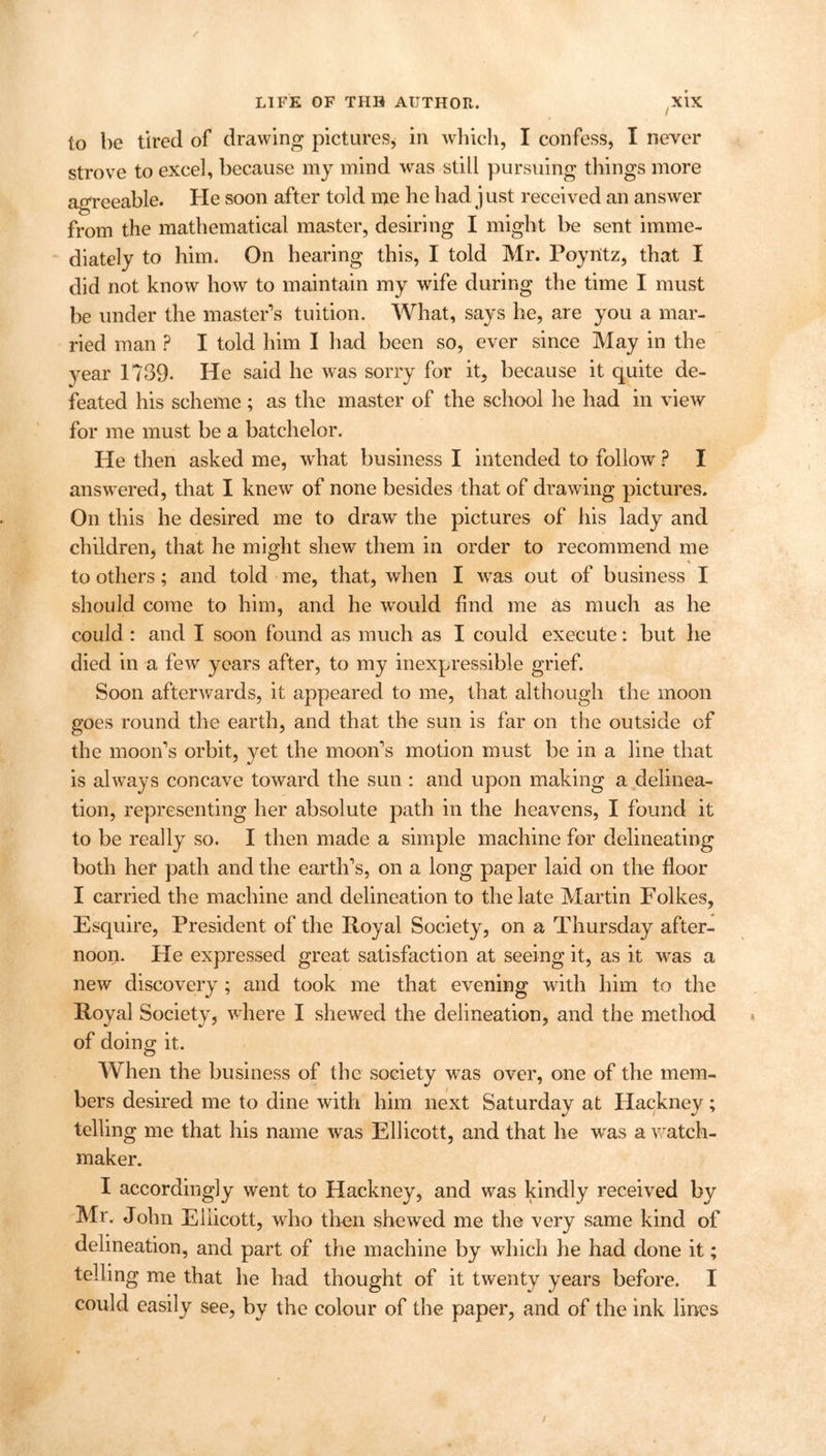 to be tired of drawing pictures, in which, I confess, I newer strove to excel, because my mind was still pursuing things more agreeable. He soon after told me he had just received an answer from the mathematical master, desiring I might be sent imme- diately to him. On hearing this, I told Mr. PoynEtz, that I did not know how to maintain my wife during the time I must be under the master’s tuition. What, says he, are you a mar- ried man ? I told him I had been so, ever since May in the year 1739- He said he was sorry for it, because it quite de- feated his scheme; as the master of the school he had in view for me must be a batchelor. He then asked me, what business I intended to follow ? I answered, that I knew of none besides that of drawing pictures. On this he desired me to draw the pictures of his lady and children, that he might shew them in order to recommend me to others; and told me, that, when I was. out of business I should come to him, and he would find me as much as he could : and I soon found as much as I could execute: but he died in a few years after, to my inexpressible grief. Soon afterwards, it appeared to me, that although the moon goes round the earth, and that the sun is far on the outside of the moon’s orbit, yet the moon’s motion must be in a line that is always concave toward the sun : and upon making a delinea- tion, representing her absolute path in the heavens, I found it to be really so. I then made a simple machine for delineating both her path and the earth’s, on a long paper laid on the floor I carried the machine and delineation to the late Martin Folkes, Esquire, President of the Royal Society, on a Thursday after- noon. He expressed great satisfaction at seeing it, as it was a new discovery; and took me that evening with him to the Royal Society, where I shewed the delineation, and the method of doing it. O When the business of the society was over, one of the mem- bers desired me to dine with him next Saturday at Hackney; telling me that his name was Ellicott, and that he was a watch- maker. I accordingly went to Hackney, and was kindly received by Mr. John Eliicott, who then shewed me the very same kind of delineation, and part of the machine by which he had done it; telling me that he had thought of it twenty years before. I could easily see, by the colour of the paper, and of the ink lines