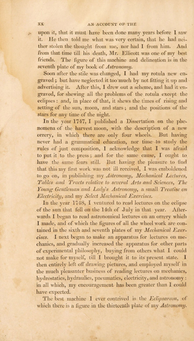 upon it, that it must have been done many years before I saw it. He then told me what was very certain, that he had nei- ther stolen the thought from me, nor had I from him. And from that time till his death, Mr. Ellicott was one of my best friends. The figure of this machine and delineation is in the seventh plate of my book of Astronomy. Soon after the stile was changed, I had my rotula new en- graved ; but have neglected it too much by not fitting it up and advertising it. After this, I drew out a scheme, and had it en- graved, for shewing all the problems of the rotula except the eclipses : and, in place of that, it shews the times of rising and setting of the sun, moon, and stars; and the positions of the stars for any time of the night. In the year 1747, I published a Dissertation on the phe- nomena of the harvest moon, with the description of a new orrery, in which there are only four wheels. But having never had a grammatical education, nor time to study the rules of just composition, I acknowledge that I was afraid to put it to the press ; and for the same cause, I ought to have the same fears still. But having the pleasure to find that this my first work was not ill received, I was emboldened to go on, in publishing my Astronomy, Mechanical Lectures, Tables and Tracts relative to several Arts and Sciences, The Young Gentleman and Lady's Astronomy, a small Treatise on Electricity, and my Select Mechanical Exercises. In the year 1748, I ventured to read lectures on the eclipse of the sun that fell on the 14th of July in that year. After- wards I began to read astronomical lectures on an orrery which I made, and of which the figures of all the wheel work are con- tained in the sixth and seventh plates of my Mechanical Exer- cises. I next began to make an apparatus for lectures on me- chanics, and gradually increased the apparatus for other parts of experimental philosophy, buying from others what I could not make for myself, till I brought it to its' present state. I then entirely left off* drawing pictures, and employed myself in the much pleasanter business of reading lectures on mechanics, hydrostatics, hydraulics, pneumatics, electricity, and astronomy : in all which, my encouragement has been greater than I could have expected. The best machine I ever contrived is the Eclipsarcon, of which there is a figure in the thirteenth plate of my Astronomy.