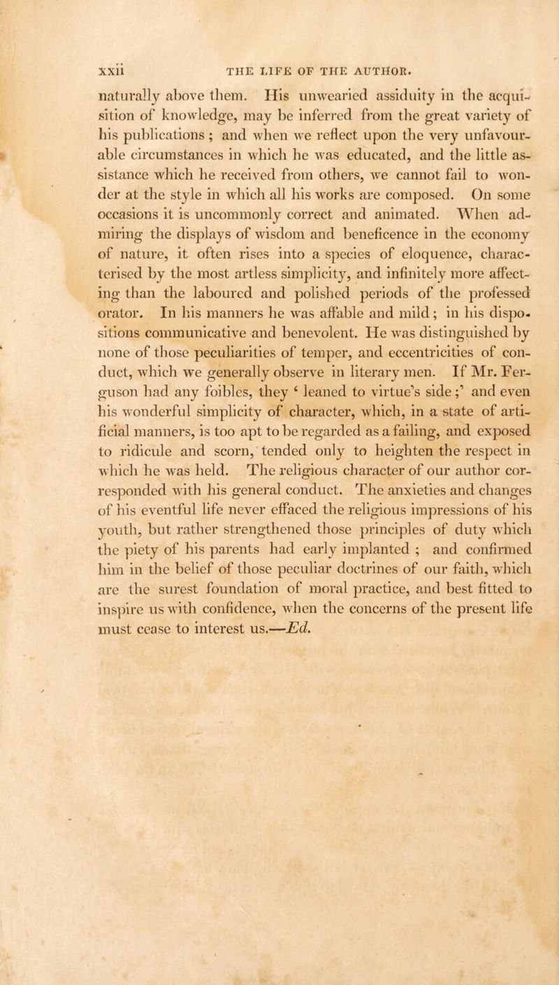naturally above them. His unwearied assiduity in the acqui- sition of knowledge, may be inferred from the great variety of his publications ; and when we reflect upon the very unfavour- able circumstances in which he was educated, and the little as- sistance which he received from others, we cannot fail to won- der at the style in which all his works are composed. On some occasions it is uncommonly correct and animated. When ad- miring the displays of wisdom and beneficence in the economy of nature, it often rises into a species of eloquence, charac- terised by the most artless simplicity, and infinitely more affect- ing than the laboured and polished periods of the professed orator. In his manners he was affable and mild; in his dispo- sitions communicative and benevolent. He was distinguished by none of those peculiarities of temper, and eccentricities of con- duct, which we generally observe in literary men. If Mr. Fer- guson had any foibles, they 6 leaned to virtue’s sideand even his wonderful simplicity of character, which, in a state of arti- ficial manners, is too apt to be regarded as a failing, and exposed to ridicule and scorn, tended only to heighten the respect in which he was held. The religious character of our author cor- responded with his general conduct. The anxieties and changes of his eventful life never effaced the religious impressions of his youth, but rather strengthened those principles of duty which the piety of his parents had early implanted ; and confirmed him in the belief of those peculiar doctrines of our faith, which are the surest foundation of moral practice, and best fitted to inspire us with confidence, when the concerns of the present life must cease to interest us.—Ed.