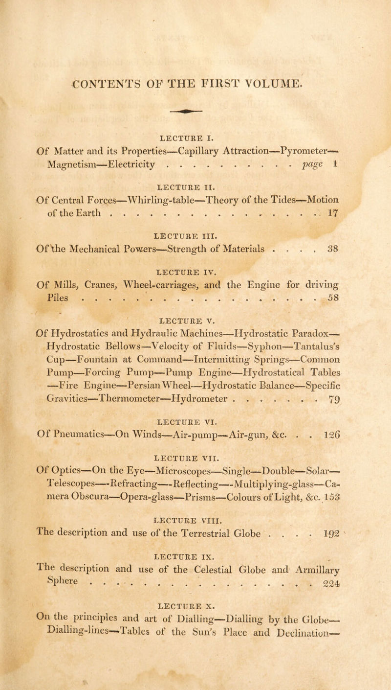 CONTENTS OF THE FIRST VOLUME. LECTURE I. Of Matter and its Properties—Capillary Attraction—Pyrometer- Magnetism—Electricity jmge 1 LECTURE II. Of Central Forces—Whirling-table—Theory of the Tides—Motion of the Earth .17 LECTURE III. Of the Mechanical Powers—Strength of Materials .... 38 LECTURE IV. Of Mills, Cranes, Wheel-carriages, and the Engine for driving Piles 58 LECTURE V. Of Hydrostatics and Hydraulic Machines—Hydrostatic Paradox— Hydrostatic Bellows—Velocity of Fluids—Syphon—Tantalus’s Cup—Fountain at Command—Intermitting Springs—Common Pump—Forcing Pump—Pump Engine—Hydrostatical Tables *—Fire Engine—Persian Wheel-—Hydrostatic Balance—Specific Gravities—-Thermometer—Hydrometer 79 LECTURE VI. Of Pneumatics—On Winds—Air-pump—‘Air-gun, &c. . . 12b LECTURE VII. Of Optics—On the Eye—Microscopes—Single—Double—Solar— Telescopes Refracting Reflecting Multiply ing-glass—Ca- mera Obscura—Opera-glass—Prisms—Colours of Light, &c. 153 LECTURE VIII. I he description and use of the Terrestrial Globe . . . • 192 ' LECTURE IX. The description and use of the Celestial Globe and Armillary Sphere 004, LECTURE x. On the principles and art of Dialling—Dialling by the Globe— Dialling-lines—1 ables ol the Sun’s Place and Declination—