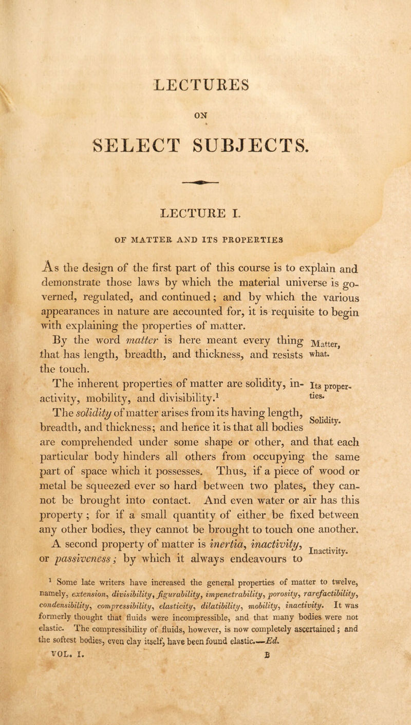 LECTURES ON * SELECT SUBJECTS. LECTURE I. OF MATTER AND ITS PROPERTIES ties. As the design of the first part of this course is to explain and demonstrate those laws by which the material universe is go- verned, regulated, and continued; and by which the various appearances in nature are accounted for, it is requisite to begin with explaining the properties of matter. By the word matter is here meant every thing j^atter that has length, breadth, and thickness, and resists what, the touch. The inherent properties of matter are solidity, in- it3 proper- activity, mobility, and divisibility.1 The solidity of matter arises from its having length, breadth, and thickness; and hence it is that all bodies are comprehended under some shape or other, and that each particular body hinders all others from occupying the same part of space which it possesses. Thus, if a piece of wood or metal be squeezed ever so hard between two plates, they can- not be brought into contact. And even water or air has this property; for if a small quantity of either be fixed between any other bodies, they cannot be brought to touch one another. A second property of matter is inertia, inactivity, . . , 11*1*1 i Inactivity. or passiveness; by which it always endeavours to Solidity. 1 Some late writers have increased the general properties of matter to twelve, namely, extension, divisibility, figur ability, impenetrability, porosity, rarefactibility, condensibility, compressibility, elasticity, dilatibility, mobility, inactivity. It was formerly thought that fluids were incompressible, and that many bodies were not elastic. The compressibility of fluids, however, is now completely ascertained; and the softest bodies, even clay itself, have been found elastic.—-Ed.