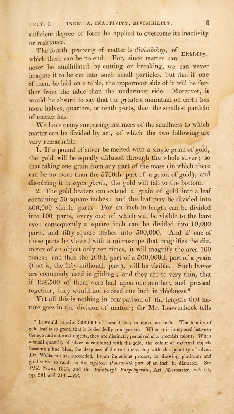 sufficient degree of force be applied to overcome its inactivity or resistance. The fourth property of matter is divisibility, of , -» i -n • Divisibility. which there can be no end. Dor, since matter can never be annihilated by cutting or breaking, we can never imagine it to be cut into such small particles, but that if one of them be laid on a table, the uppermost side of it will be fur- ther from the table than the undermost side. Moreover, it would be absurd to say that the greatest mountain on earth lias more halves, quarters, or tenth parts, than the smallest particle of matter has. We have many surprising instances of the smallness to which matter can be divided by art, of which the two following are very remarkable. 1. If a pound of silver be melted with a single grain of gold, the gold will be equally diffused through the whole silver; so that taking one grain from any part of the mass (in which there can be no more than the 5760th part of a grain of gold), and dissolving it in aqua Jbrtis, the gold will fall to the bottom. 2. The gold-beaters can extend a grain of gold into a leaf containing 50 square inches ; and this leaf may be divided into 500,000 visible parts. For an inch in length can be divided into 100 parts, every one of which will be visible to the bare eye: consequently a square inch can be divided into 10,000 parts, and fifty square inches into 500,000. And if one of these parts be viewed with a microscope that magnifies the dia- meter of an object only ten times, it will magnify the area 100 times; and then the 100th part of a 500,000th part of a grain (that is, the fifty millionth part), will be visible. Such leaves are commonly used in gilding; and they are so very thin, that if 124,500 of them were laid upon one another, and pressed together, they would not exceed one inch in thickness.2 Yet all this is nothing in comparison of the lengths that na- ture goes in the division of matter; for Mr. Leewenhoek tells 2 It would require 300,000 of these leaves to make an inch. The tenuity of gold leaf is so great, that it is decidedly transparent. When it is interposed between the eye and external objects, they are distinctly perceived of a greenish colour. When a small quantity of silver is combined with the gold, the colour of external objects becomes a fine blue, the deepness of the tint increasing with the quantity of silver. Dr. W ollaston has succeeded, by an ingenious process, in drawing platinum and gold wires so small as the eighteen thousandth part of an inch in diameter. See Phil. Trans. 1813, and the Edinburgh Eneyclopcedia, Art. Micrometer, vol. sir, rp. 201 and 214 Ed.