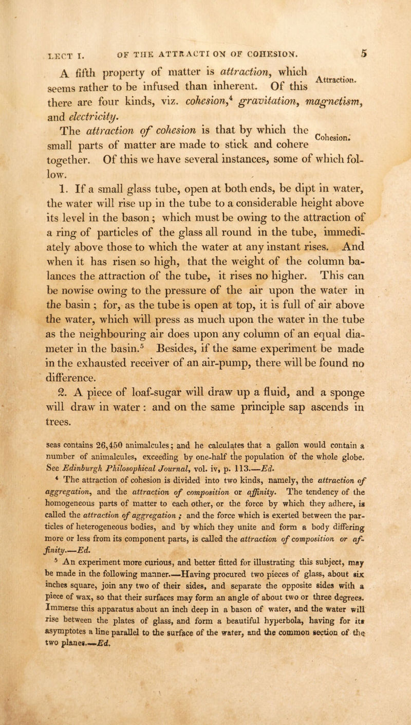 A fifth property of matter is attraction, which seems rather to be infused than inherent. Of this there are four kinds, viz. cohesion,4 gravitation, magnetism, and electricity. The attraction of cohesion is that by which the c } . small parts of matter are made to stick and cohere together. Of this we have several instances, some of which fol- low. 1. If a small glass tube, open at both ends, be dipt in water, the water will rise up in the tube to a considerable height above its level in the bason; which must be owing to the attraction of a ring of particles of the glass all round in the tube, immedi- ately above those to which the water at any instant rises. And when it has risen so high, that the weight of the column ba- lances the attraction of the tube, it rises no higher. This can be nowise owing to the pressure of the air upon the water in the basin ; for, as the tube is open at top, it is full of air above the water, which will press as much upon the wTater in the tube as the neighbouring air does upon any column of an equal dia- meter in the basin.5 Besides, if the same experiment be made in the exhausted receiver of an air-pump, there will be found no difference. 2. A piece of loaf-sugar will draw up a fluid, and a sponge will draw in water : and on the same principle sap ascends in trees. seas contains 26,450 animalcules; and he calculates that a gallon would contain a number of animalcules, exceeding by one-half the population of the whole globe. See Edinburgh Philosophical Journal, vol. iv, p. 113.—Ed- 4 The attraction of cohesion is divided into two kinds, namely, the attraction of aggregation, and the attraction of composition or affinity. The tendency of the homogeneous parts of matter to each other, or the force by which they adhere, is called the attraction of aggregation ; and the force which is exerted between the par- ticles of heterogeneous bodies, and by which they unite and form a body differing more or less from its component parts, is called the attraction of composition or af- finity—Ed. 5 An experiment more curious, and better fitted for illustrating this subject, may be made in the following manner.—Having procured two pieces of glass, about six inches square, join any two of their sides, and separate the opposite sides with a piece of wax, so that their surfaces may form an angle of about two or three degrees. Immerse this apparatus about an inch deep in a bason of water, and the water will rise between the plates of glass, and form a beautiful hyperbola, having for its asymptotes a line parallel to the surface of the water, and the common section of the two planes—Ed.