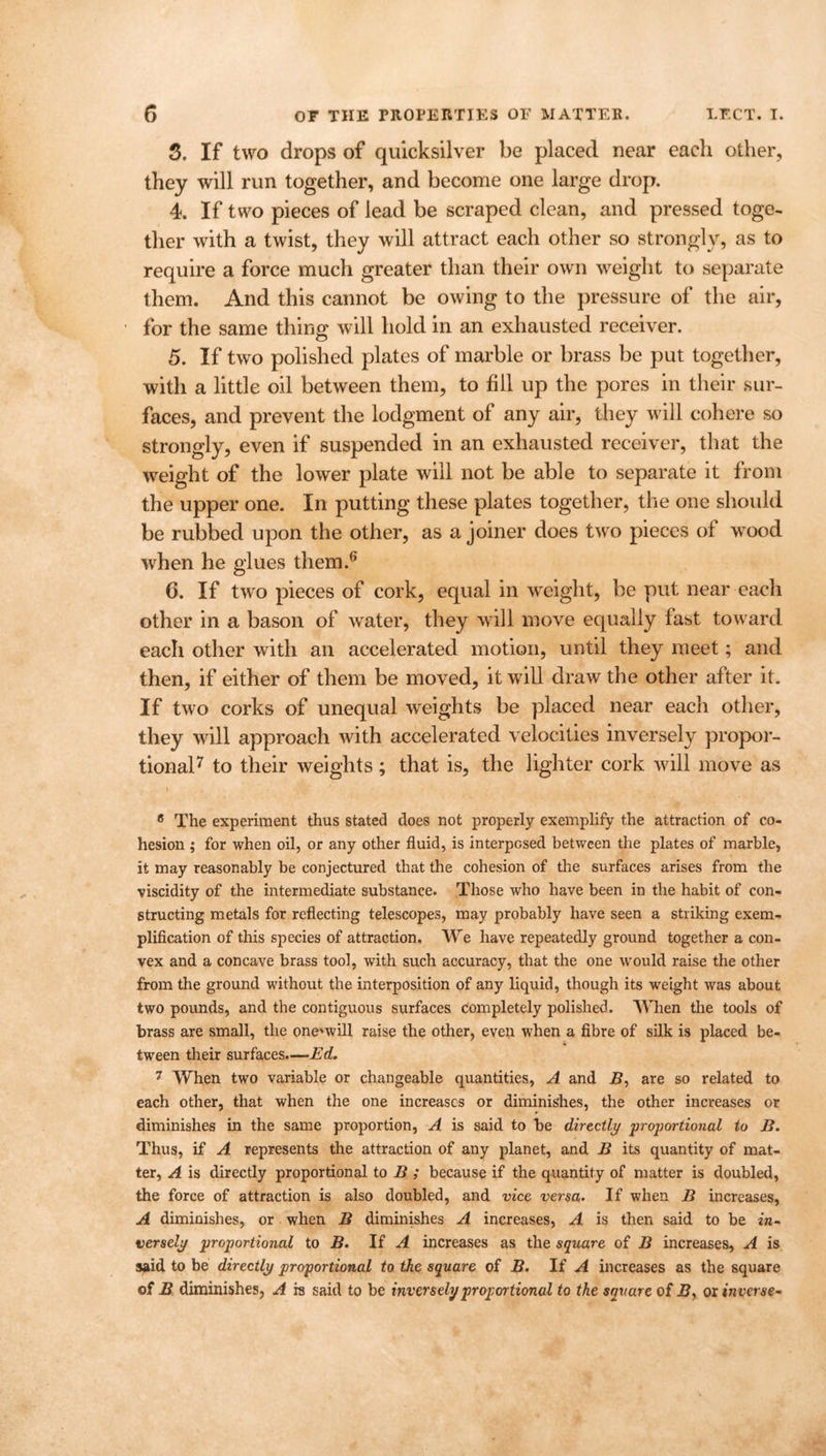 3. If two drops of quicksilver be placed near each other, they will run together, and become one large drop. 4. If two pieces of lead be scraped clean, and pressed toge- ther with a twist, they will attract each other so strongly, as to require a force much greater than their own weight to separate them. And this cannot be owing to the pressure of the air, for the same thing will hold in an exhausted receiver. 5. If two polished plates of marble or brass be put together, with a little oil between them, to fill up the pores in their sur- faces, and prevent the lodgment of any air, they will cohere so strongly, even if suspended in an exhausted receiver, that the weight of the lower plate will not be able to separate it from the upper one. In putting these plates together, the one should be rubbed upon the other, as a joiner does two pieces of wood when he glues them.6 6. If two pieces of cork, equal in weight, be put near each other in a bason of water, they will move equally fast toward each other with an accelerated motion, until they meet; and then, if either of them be moved, it will draw the other after it. If two corks of unequal weights be placed near each other, they will approach with accelerated velocities inversely propor- tional7 to their weights ; that is, the lighter cork will move as i 6 The experiment thus stated does not properly exemplify the attraction of co- hesion ; for when oil, or any other fluid, is interposed between the plates of marble, it may reasonably be conjectured that the cohesion of the surfaces arises from the viscidity of the intermediate substance. Those who have been in the habit of con- structing metals for reflecting telescopes, may probably have seen a striking exem- plification of this species of attraction. We have repeatedly ground together a con- vex and a concave brass tool, with such accuracy, that the one would raise the other from the ground without the interposition of any liquid, though its weight was about two pounds, and the contiguous surfaces completely polished. When the tools of brass are small, the oneuvill raise the other, even when a fibre of silk is placed be- tween their surfaces.—Ed. 7 When two variable or changeable quantities, A and B, are so related to each other, that when the one increases or diminishes, the other increases or diminishes in the same proportion, A is said to be directly proportional to B. Thus, if A represents the attraction of any planet, and B its quantity of mat- ter, A is directly proportional to B ; because if the quantity of matter is doubled, the force of attraction is also doubled, and vice versa. If when B increases, A diminishes, or when B diminishes A increases, A is then said to be in- versely proportional to B. If A increases as the square of B increases, A is said to be directly proportional to the square of B. If A increases as the square of B diminishes, A is said to be inversely proportional to the square of B, or inverse*