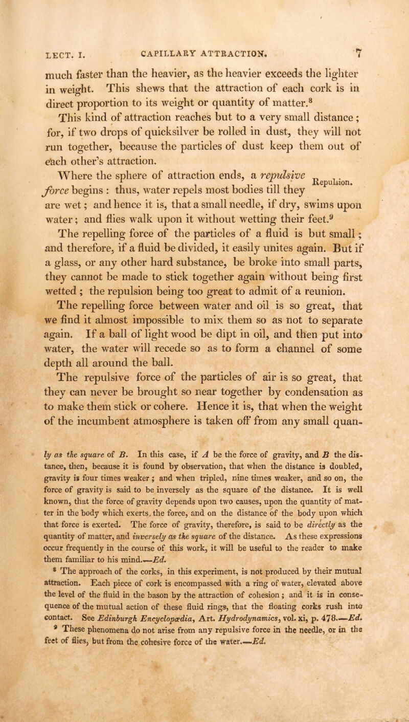 much faster than the heavier, as the heavier exceeds the lighter in weight. This shews that the attraction of each cork is in direct proportion to its weight or quantity of matter.8 This kind of attraction reaches but to a very small distance; for, if two drops of quicksilver be rolled in dust, they will not run together, because the particles of dust keep them out of eRch other’s attraction. Where the sphere of attraction ends, a repulsive 1 t • i * JLemilsion. force begins : thus, water repels most bodies till are wet; and hence it is, that a small needle, if dry, swims upon water; and flies walk upon it without wetting their feet.y The repelling force of the particles of a fluid is but small; and therefore, if a fluid be divided, it easily unites again. But if a glass, or any other hard substance, be broke into small parts, they cannot be made to stick together again without being first wetted ; the repulsion being too great to admit of a reunion. The repelling force between water and oil is so great, that we find it almost impossible to mix them so as not to separate again. If a ball of light wood be dipt in oil, and then put into water, the water will recede so as to form a channel of some depth all around the ball. The repulsive force of the particles of air is so great, that they can never be brought so near together by condensation as to make them stick or cohere. Hence it is, that when the weight of the incumbent atmosphere is taken off from any small quan- ly as the square of B. In this case, if A be the force of gravity, and B the dis- tance, then, because it is found by observation, that when the distance is doubled, gravity is four times weaker ; and when tripled, nine times weaker, and so on, the force of gravity is said to be inversely as the square of the distance. It is well known, that the force of gravity depends upon two causes, upon the quantity of mat- ter in the body which exerts, the force, and on the distance of the body upon which that force is exerted. The force of gravity, therefore, is said to be directly as the quantity of matter, and inversely as the square of the distance. As these expressions occur frequently in the course of this work, it will be useful to the reader to make them familiar to his mind.—Ed. 8 The approach of the corks, in this experiment, is not produced by their mutual attraction. Each piece of cork is encompassed with a ring of water, elevated above the level of the fluid in the bason by the attraction of cohesion; and it is in conse- quence of the mutual action of these fluid rings, that the floating corks rush into contact. See Edinburgh Encyclopaedia, Art. Hydrodynamics, vol. xi, p. 478-—Ed. 3 These phenomena do not arise from any repulsive force in the needle, or in the feet of flies, but from the cohesive force of the water.—.Ed,