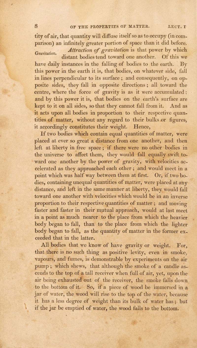 \ \ tity of air, that quantity will diffuse itself so as to occupy (in com- parison) an infinitely greater portion of space than it did before. „ Attraction of gravitation is that power by which Gravitation* zd j distant bodies tend toward one another. Of this we have daily instances in the falling of bodies to the earth. By this power in the earth it is, that bodies, on whatever side, fall in lines perpendicular to its surface ; and consequently, on op- posite sides, they fall in opposite directions ; all toward the centre, where the force of gravity is as it were accumulated: and by this power it is, that bodies on the earth’s surface are kept to it on all sides, so that they cannot fall from it. And as it acts upon all bodies in proportion to their respective quan- tities of matter, without any regard to their bulks or figures, it accordingly constitutes their weight. Hence, If two bodies which contain equal quantities of matter, were placed at ever so great a distance from one another, and then left at liberty in free space; if there were no other bodies in the universe to affect them, they would fall equally swift to- ward one another by the power of gravity, with velocities ac- celerated as they approached each other ; and would meet in a point which was half way between them at first. Or, if two bo- dies, containing unequal quantities of matter, were placed at any distance, and left in the same manner at liberty, they would fall toward one another with velocities which would be in an inverse proportion to their respective quantities of matter ; and moving faster and faster in their mutual approach, would at last meet in a point as much nearer to the place from which the heavier body began to fall, than to the place from which the lighter body began to fall, as the quantity of matter in the former ex- ceeded that in the latter. All bodies that we know of have gravity or weight. For, that there is no such thing as positive levity, even in smoke, vapours, and fumes, is demonstrable by experiments on the air pump ; which shews, that although the smoke of a candle as- cends to the top of a tall receiver when full of air, yet, upon the air being exhausted out of the receiver, the smoke falls down to the bottom of it. So, if a piece of wood be immersed in a jar of water, the wood will rise to the top of the water, because it has a less degree of weight than its bulk of water has; but if the jar be emptied of water, the wood falls to the bottom.