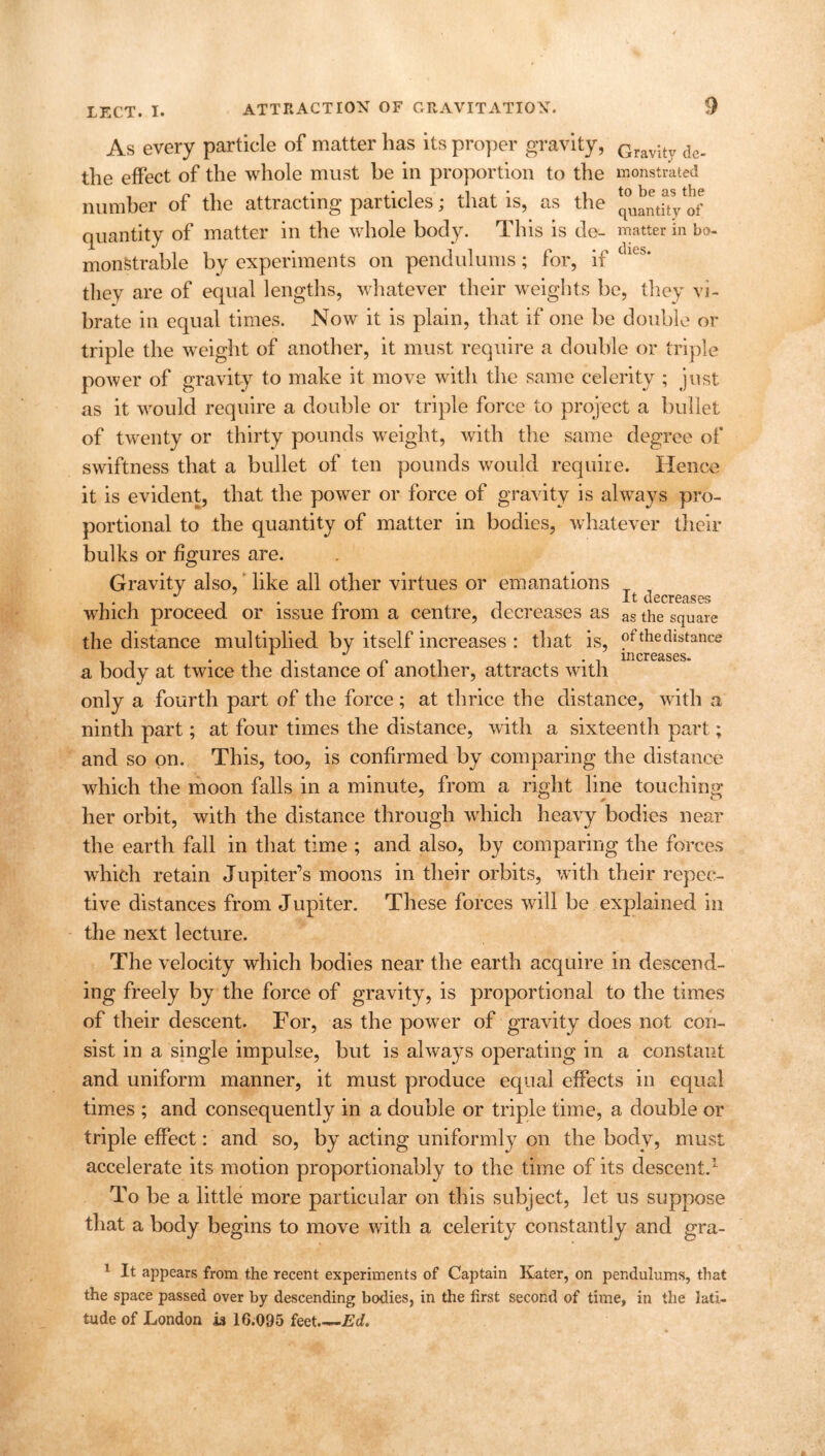 As every particle of matter has its proper gravity, Gravity de. the effect of the whole must be in proportion to the monstrated number of the attracting particles; that is, as the ^landtVof quantity of matter in the whole body. This is de- matter in bo- monStrable by experiments on pendulums; for, if ies* they are of equal lengths, whatever their weights be, they vi- brate in equal times. Now it is plain, that if one be double or triple the weight of another, it must require a double or triple power of gravity to make it move with the same celerity ; just as it would require a double or triple force to project a bullet of twenty or thirty pounds weight, with the same degree of swiftness that a bullet of ten pounds would require. Hence it is evident, that the power or force of gravity is always pro- portional to the quantity of matter in bodies, whatever their bulks or figures are. Gravity also, like all other virtues or emanations . . , J . n It decreases which proceed or issue from a centre, decreases as ag the square the distance multiplied by itself increases : that is, of the distance - i T P i increases, a body at twice the distance ol another, attracts with only a fourth part of the force; at thrice the distance, with a ninth part; at four times the distance, with a sixteenth part; and so on. This, too, is confirmed by comparing the distance which the moon falls in a minute, from a right line touching her orbit, with the distance through which heavy bodies near the earth fall in that time ; and also, by comparing the forces which retain Jupiter's moons in their orbits, with their repec- tive distances from Jupiter. These forces will be explained in the next lecture. The velocity which bodies near the earth acquire in descend- ing freely by the force of gravity, is proportional to the times of their descent. For, as the power of gravity does not con- sist in a single impulse, but is always operating in a constant and uniform manner, it must produce equal effects in equal times ; and consequently in a double or triple time, a double or triple effect: and so, by acting uniformly on the body, must accelerate its motion proportionably to the time of its descent.1 To be a little more particular on this subject, let us suppose that a body begins to move with a celerity constantly and gra- 1 It appears from the recent experiments of Captain Kater, on pendulums, that the space passed over by descending bodies, in the first second of time, in the lati- tude of London is 16.095 feet.—Ed.