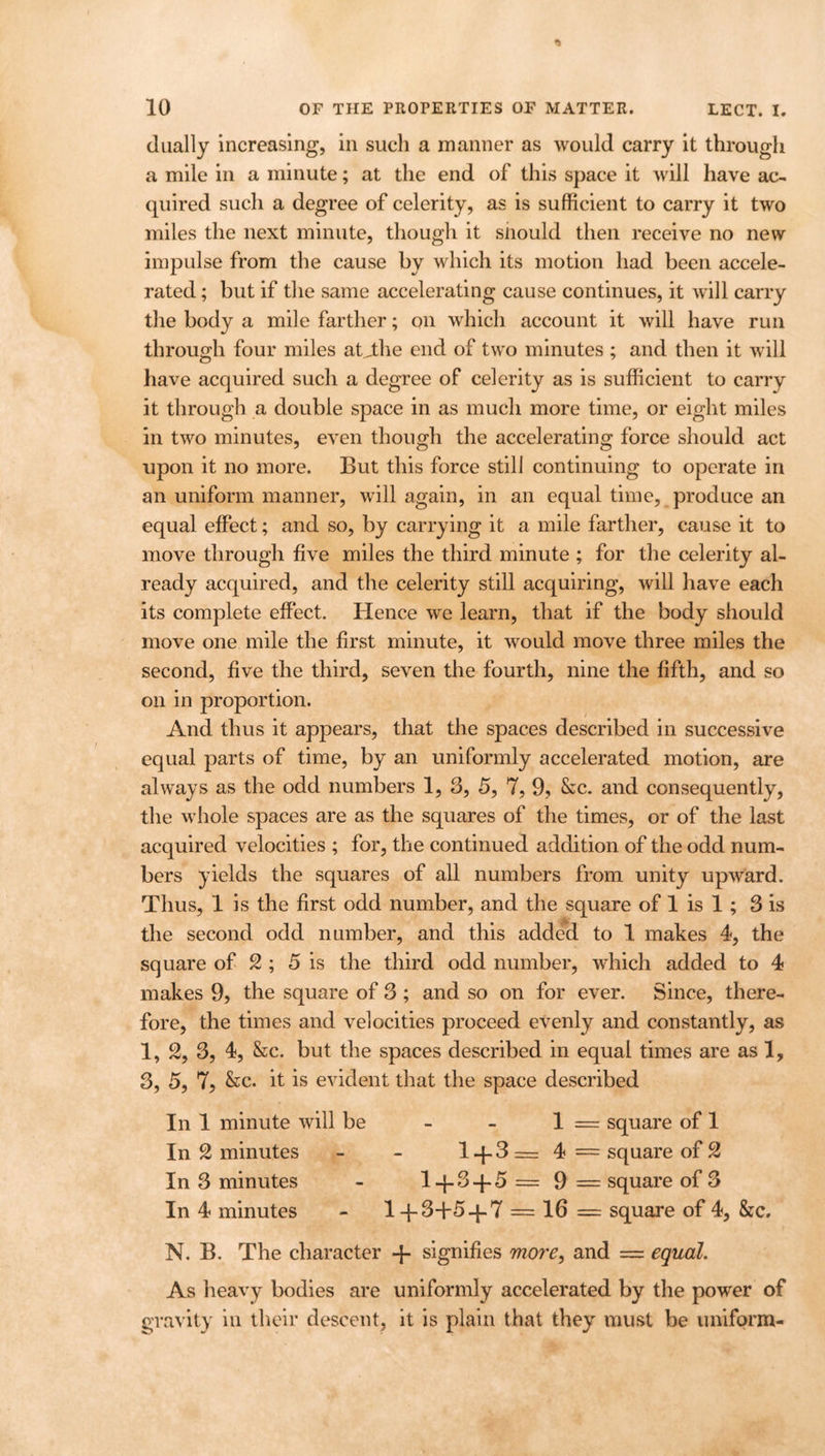 dually increasing, in such a manner as would carry it through a mile in a minute; at the end of this space it will have ac- quired such a degree of celerity, as is sufficient to carry it two miles the next minute, though it siiould then receive no new impulse from the cause by which its motion had been accele- rated ; but if the same accelerating cause continues, it will carry the body a mile farther; on which account it will have run through four miles atjthe end of two minutes ; and then it will have acquired such a degree of celerity as is sufficient to carry it through a double space in as much more time, or eight miles in two minutes, even though the accelerating force should act upon it no more. But this force still continuing to operate in an uniform manner, will again, in an equal time, produce an equal effect; and so, by carrying it a mile farther, cause it to move through five miles the third minute ; for the celerity al- ready acquired, and the celerity still acquiring, will have each its complete effect. Hence we learn, that if the body should move one mile the first minute, it would move three miles the second, five the third, seven the fourth, nine the fifth, and so on in proportion. And thus it appears, that the spaces described in successive equal parts of time, by an uniformly accelerated motion, are always as the odd numbers 1, 3, 5, 7, 9, &c. and consequently, the whole spaces are as the squares of the times, or of the last acquired velocities ; for, the continued addition of the odd num- bers yields the squares of all numbers from unity upward. Thus, 1 is the first odd number, and the square of 1 is 1 ; 3 is the second odd number, and this added to 1 makes 4, the square of 2 ; 5 is the third odd number, which added to 4 makes 9, the square of 3 ; and so on for ever. Since, there- fore, the times and velocities proceed evenly and constantly, as 1, 2, 3, 4, &c. but the spaces described in equal times are as 1, 3, 5, 7, &c. it is evident that the space described In 1 minute will be - - 1 = square of 1 In £ minutes - - 1 -{- 3 = 4 = square of 2 In 3 minutes - l-p3-f5=9 = square of 3 In 4 minutes - 1 -f3+5-f7 = 16 = square of 4, &c. N. B. The character -p signifies more, and = equal. As heavy bodies are uniformly accelerated by the power of gravity in their descent, it is plain that they must be uniform-