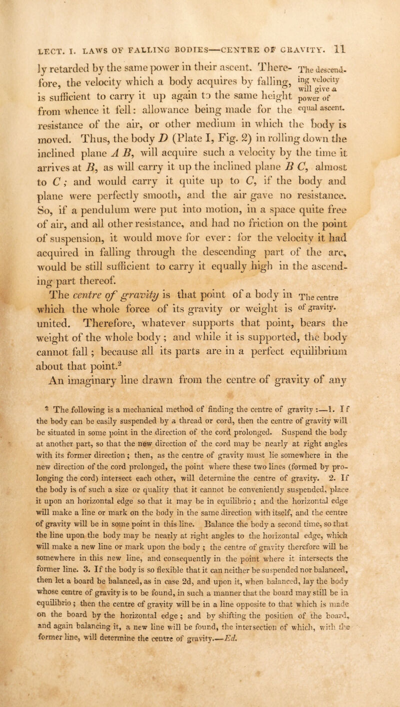 ]y retarded by the same power in their ascent. There- The descend. fore, the velocity which a body acquires by falling, mg velocity J . . P will give a is sufficient to carry it up again to the same height p0Wer of from whence it fell: allowance being made for the eclual ascent, resistance of the air, or other medium in which the body is moved. Thus, the body D (Plate I, Fig. 2) in rolling down the inclined plane A B, will acquire such a velocity by the time it arrives at B, as will carry it up the inclined plane B C, almost to C; and would carry it quite up to C, if the body and plane were perfectly smooth, and the air gave no resistance. So, if a pendulum were put into motion, in a space quite free of air, and all other resistance, and had no friction on the point of suspension, it would move for ever: for the velocity it had acquired in falling through the descending part of the arc, would be still sufficient to carry it equally high in the ascend- ing part thereof. The centre of gravity is that point of a body in The centre which the whole force of its gravity or weight is of gravity, united. Therefore, whatever supports that point, bears the weight of the whole body; and while it is supported, the body cannot fall; because all its parts are in a perfect equilibrium about that point.2 An imaginary line drawn from the centre of gravity of any 2 The following is a mechanical method of finding the centre of gravity :—1. If the body can be easily suspended by a thread or cord, then the centre of gravity will be situated in some point in the direction of the cord prolonged. Suspend the body at another part, so that the new direction of the cord may be nearly at right angles with its former direction; then, as the centre of gravity must lie somewhere in the new direction of the cord prolonged, the point where these two lines (formed by pro- longing the cord) intersect each other, will determine the centre of gravity. 2. If the body is of such a size or quality that it cannot be conveniently suspended, place it upon an horizontal edge so that it may be in equilibrio; and the horizontal edge will make a line or mark on the body in the same direction with itself, and the centre of gravity will be in some point in this line. Balance the body a second time, so that the line upon the body may be nearly at right angles to the horizontal edge, which will make a new line or mark upon the body ; the centre of gravity therefore will be somewhere in this new line, and consequently in the point where it intersects the former line. 3. If the body is so flexible that it can neither be suspended nor balanced, then let a board be balanced, as in case 2d, and upon it, when balanced, lay the body whose centre of gravity is to be found, in such a manner that the board may still be in equilibrio; then the centre of gravity will be in a line opposite to that which is made on the board by the horizontal edge ; and by shifting the position of the board, and again balancing it, a new line will be found, the intersection of which, with tire former line, will determine the centre of gravity.—