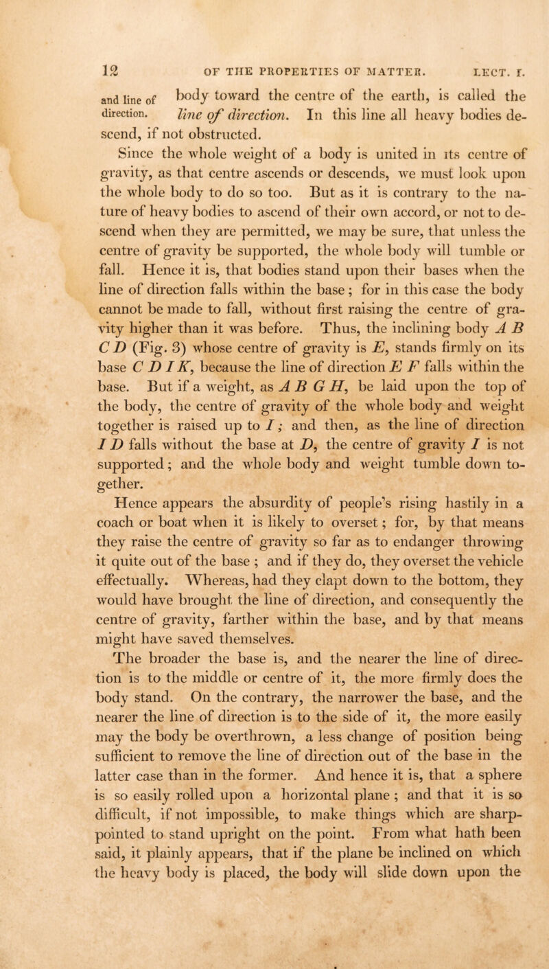 and line of body toward the centre of the earth, is called the direction. Une of direction. In this line all heavy bodies de- scend, if not obstructed. Since the whole weight of a body is united in its centre of gravity, as that centre ascends or descends, we must look upon the whole body to do so too. But as it is contrary to the na- ture of heavy bodies to ascend of their own accord, or not to de- scend when they are permitted, we may be sure, that unless the centre of gravity be supported, the whole body will tumble or fall. Hence it is, that bodies stand upon their bases when the line of direction falls within the base ; for in this case the body cannot be made to fall, without first raising the centre of gra- vity higher than it was before. Thus, the inclining body A B CD (Fig. 3) whose centre of gravity is E, stands firmly on its base C D IK9 because the line of direction E E falls within the base. But if a weight, as A B G H, be laid upon the top of the body, the centre of gravity of the whole body and weight together is raised up to I; and then, as the line of direction ID falls without the base at Z), the centre of gravity I is not supported; and the whole body and weight tumble down to- gether. Hence appears the absurdity of people’s rising hastily in a coach or boat when it is likely to overset; for, by that means they raise the centre of gravity so far as to endanger throwing it quite out of the base ; and if they do, they overset the vehicle effectually. Whereas, had they clapt down to the bottom, they would have brought the line of direction, and consequently the centre of gravity, farther within the base, and by that means might have saved themselves. The broader the base is, and the nearer the line of direc- tion is to the middle or centre of it, the more firmly does the body stand. On the contrary, the narrower the base, and the nearer the line of direction is to the side of it, the more easily may the body be overthrown, a less change of position being sufficient to remove the line of direction out of the base in the latter case than in the former. And hence it is, that a sphere is so easily rolled upon a horizontal plane ; and that it is so difficult, if not impossible, to make things which are sharp- pointed to stand upright on the point. From what hath been said, it plainly appears, that if the plane be inclined on which the heavy body is placed, the body will slide down upon the