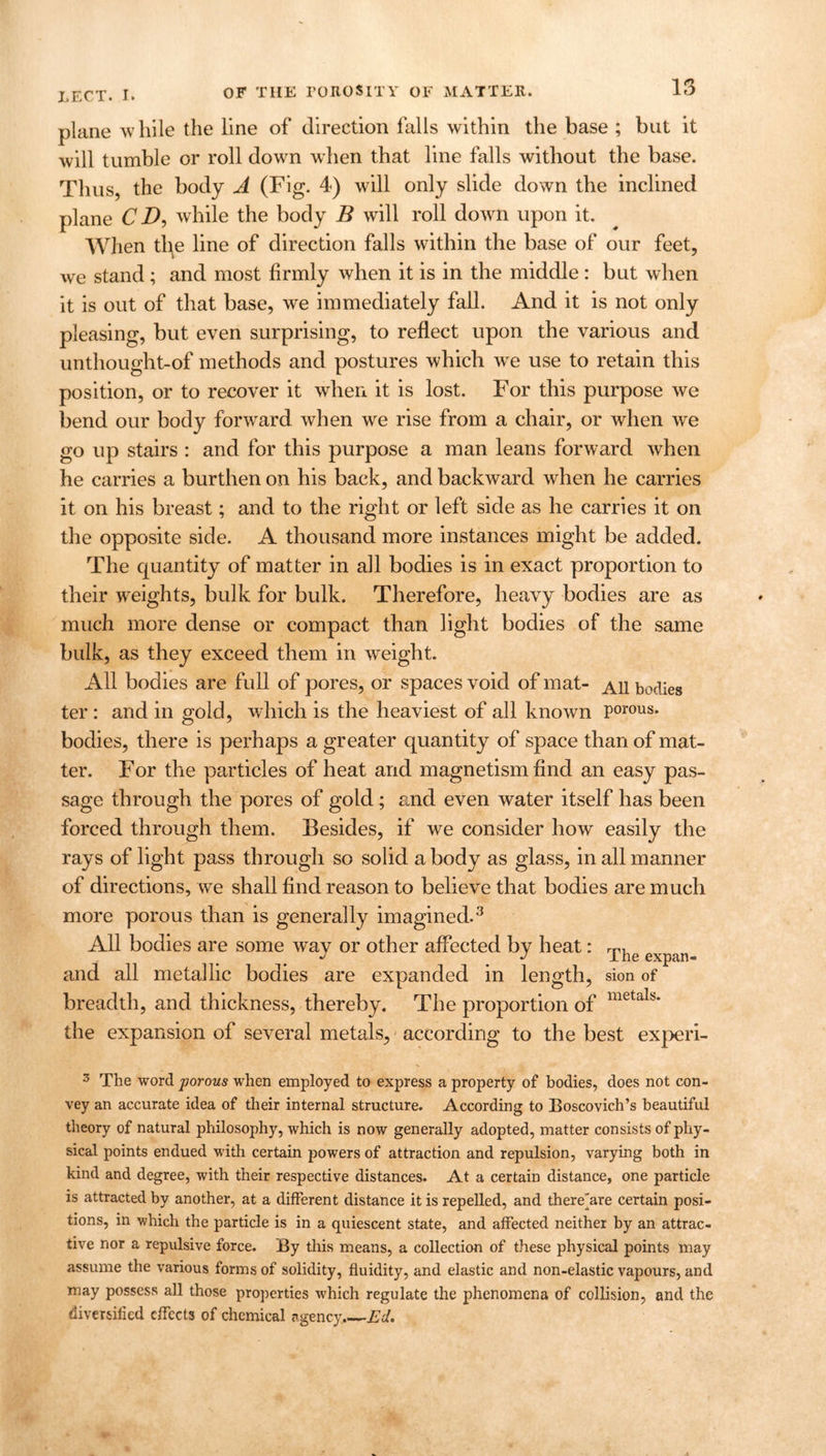 plane while the line of direction falls within the base ; but it will tumble or roll down when that line falls without the base. Thus, the body A (Fig. 4) will only slide down the inclined plane C D, while the body B will roll down upon it. When the line of direction falls within the base of our feet, we stand ; and most firmly when it is in the middle : but when it is out of that base, we immediately fall. And it is not only pleasing, but even surprising, to reflect upon the various and unthought-of methods and postures which wre use to retain this position, or to recover it when it is lost. For this purpose we bend our body forward when we rise from a chair, or when we go up stairs : and for this purpose a man leans forward when he carries a burthen on his back, and backward when he carries it on his breast; and to the right or left side as he carries it on the opposite side. A thousand more instances might be added. The quantity of matter in all bodies is in exact proportion to their weights, bulk for bulk. Therefore, heavy bodies are as much more dense or compact than light bodies of the same bulk, as they exceed them in weight. All bodies are full of pores, or spaces void of mat- ^11 bodies ter : and in gold, which is the heaviest of all known porous, bodies, there is perhaps a greater quantity of space than of mat- ter. For the particles of heat and magnetism find an easy pas- sage through the pores of gold; and even water itself has been forced through them. Besides, if we consider how easily the rays of light pass through so solid a body as glass, in all manner of directions, we shall find reason to believe that bodies are much more porous than is generally imagined.3 All bodies are some wav or other affected by heat: rp, J Ihe expan- and all metallic bodies are expanded in length, sion of breadth, and thickness, thereby. The proportion of metalb‘ the expansion of several metals, according to the best experi- 3 The word porous when employed to express a property of bodies, does not con- vey an accurate idea of their internal structure. According to Boscovich’s beautiful theory of natural philosophy, which is now generally adopted, matter consists of phy- sical points endued with certain powers of attraction and repulsion, varying both in kind and degree, with their respective distances. At a certain distance, one particle is attracted by another, at a different distance it is repelled, and there'are certain posi- tions, in which the particle is in a quiescent state, and affected neither by an attrac- tive nor a repulsive force. By this means, a collection of these physical points may assume the various forms of solidity, fluidity, and elastic and non-elastic vapours, and may possess all those properties which regulate the phenomena of collision, and the diversified effects of chemical agency. Ed.
