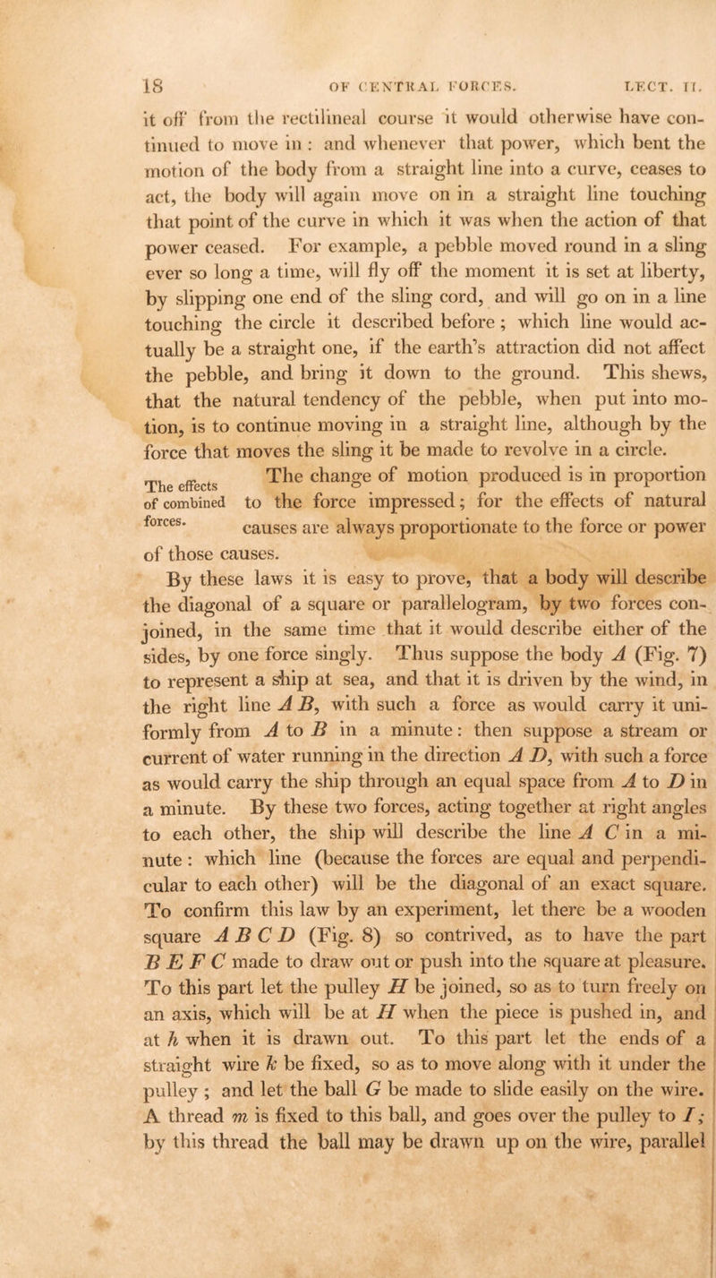 it off from the rectilineal course it would otherwise have con- tinued to move in : and whenever that power, which bent the motion of the body from a straight line into a curve, ceases to act, the body will again move on in a straight line touching that point of the curve in which it was when the action of that power ceased. For example, a pebble moved round in a sling ever so long a time, will fly off the moment it is set at liberty, by slipping one end of the sling cord, and will go on in a line touching the circle it described before ; which line would ac- tually be a straight one, if the earth's attraction did not affect the pebble, and bring it down to the ground. This shews, that the natural tendency of the pebble, when put into mo- tion, is to continue moving in a straight line, although by the force that moves the sling it be made to revolve in a circle. The effects The c^ange motion produced is in proportion of combined to the force impressed; for the effects of natural forces. causes are always proportionate to the force or power of those causes. By these laws it is easy to prove, that a body will describe the diagonal of a square or parallelogram, by two forces con- joined, in the same time that it would describe either of the sides, by one force singly. Thus suppose the body A (Fig. 7) to represent a ship at sea, and that it is driven by the wind, in the right line A B, with such a force as would carry it uni- formly from A to B in a minute: then suppose a stream or current of water running in the direction A I), with such a force as would carry the ship through an equal space from A to D in a minute. By these two forces, acting together at right angles to each other, the ship will describe the line A C in a mi- nute : which line (because the forces are equal and perpendi- cular to each other) will be the diagonal of an exact square. To confirm this law by an experiment, let there be a wooden square A B C D (Fig. 8) so contrived, as to have the part B E F C made to draw out or push into the square at pleasure. To this part let the pulley H be joined, so as to turn freely on an axis, which will be at II when the piece is pushed in, and at h when it is drawn out. To this part let the ends of a straight wire fc be fixed, so as to move along with it under the pulley ; and let the ball G be made to slide easily on the wire. A thread m is fixed to this ball, and goes over the pulley to I; by this thread the ball may be drawn up on the wire, parallel