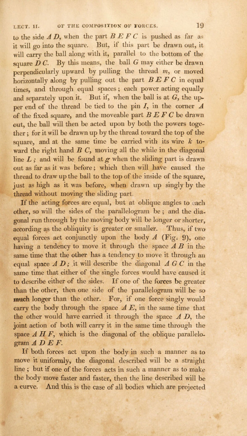 to the side A Z), when the part B E F C is pushed as far as it will go into the square. But, if this part be drawn out, it will carry the ball along with it, parallel to the bottom of the square D C. By this means, the ball G may either be drawn perpendicularly upward by pulling the thread m, or moved horizontally along by pulling out the part B E F C in equal times, and through equal spaces; each power acting equally and separately upon it. But if, when the ball is at G, the up- per end of the thread be tied to the pin /, in the corner A of the fixed square, and the moveable part B E F C be drawn out, the ball will then be acted upon by both the powers toge- ther ; for it will be drawn up by the thread toward the top of the square, and at the same time be carried with its wire k to- ward the right hand B <7, moving all the while in the diagonal line L ; and will be found at g when the sliding part is drawn out as far as it was before; which then will have caused the thread to draw up the ball to the top of the inside of the square, just as high as it was before, when drawn up singly by the thread without moving the sliding part. If the acting forces are equal, but at oblique angles to each other, so will the sides of the parallelogram be ; and the dia- gonal run through by the moving body will be longer or shorter, according as the obliquity is greater or smaller. Thus, if two equal forces act conjunctly upon the body A (Fig; 9), one having a tendency to move it through the space A B in the same time that the other has a tendency to move it through an equal space AD; it will describe the diagonal A G C in the same time that either of the single forces would have caused it to describe either of the sides. If one of the forces be greater than the other, then one side of the parallelogram will be so much longer than the other. For, if one force singly would carry the body through the space A E, in the same time that the other would have carried it through the space A D, the joint action of both will carry it in the same time through the space A H F, which is the diagonal of the oblique parallelo- gram A D E F. If both forces act upon the body in such a manner as to move it uniformly, the diagonal described will be a straight line ; but if one of the forces acts in such a manner as to make the body move faster and faster, then the line described will be a curve. And this is the case of all bodies which are projected