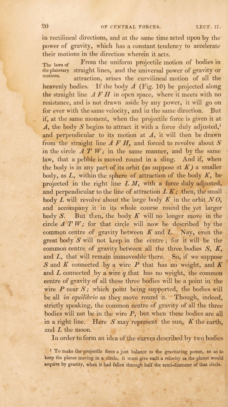 in rectilineal directions, and at the same time acted upon by the power of gravity, which has a constant tendency to accelerate their motions in the direction wherein it acts. The laws of From the uniform projectile motion of bodies in the planetary straight lines, and the universal power of gravity or attraction, arises the curvilineal motion of all the heavenly bodies. If the body A (Fig. 10) be projected along the straight line A F H in open space, where it meets with no resistance, and is not drawn aside by any power, it will go on for ever with the same velocity, and in the same direction. But if, at the same moment, when the projectile force is given it at A, the body S begins to attract it with a force duly adjusted,1 and perpendicular to its motion at A, it will then be drawn from the straight line A F H, and forced to revolve about S in the circle A T W; in the same manner, and by the same law, that a pebble is moved round in a sling. And if, when the body is in any part of its orbit (as suppose at K) a smaller body, as A, within the sphere of attraction of the body K, be projected in the right line L M, with a force duly adjusted, and perpendicular to the line of attraction LK; then, the small body L will revolve about the large body K in the orbit N O, and accompany it in its whole course round the yet larger body S. But then, the body K will no longer move in the circle A T W; for that circle will now be described by the common centre of gravity between K and L. Nay, even the great body S will not keep in the centre ; for it will be the common centre of gravity between all the three bodies N, IT, and L, that will remain immoveable there. So, if we suppose S and K connected by a wire P that has no weight, and K and L connected by a wire q that has no weight, the common centre of gravity of all these three bodies will be a point in the wire P near S; which point being supported, the bodies will be all in equilibrio as they move round it. Though, indeed, strictly speaking, the common centre of gravity of all the three bodies will not be in the wire P, but when these bodies are all in a right line. Here S may represent the sun, K the earth, and L the moon. In order to form an idea of the curves described by two bodies 1 To make the projectile force a just balance to the gravitating power, so as to keep the planet moving in a circle, it must give such a velocity as the planet would acquire by gravity, when it had fallen through half the semi-diameter of that circle.