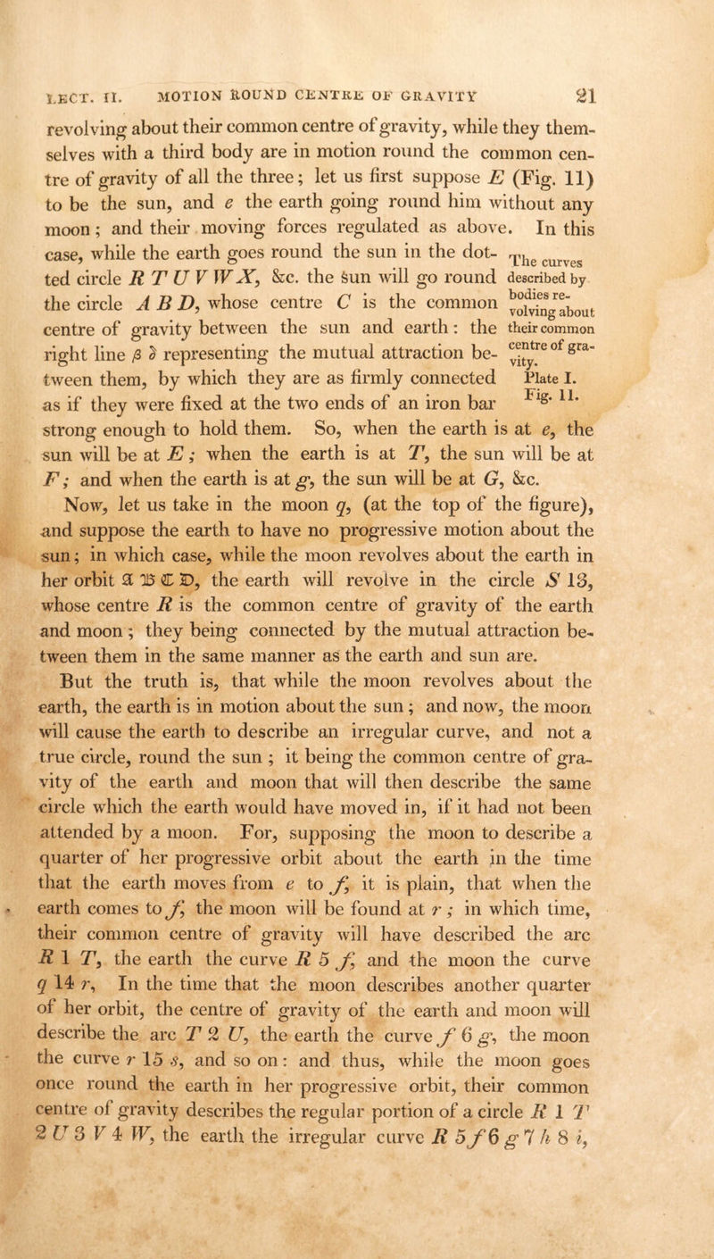 revolving about their common centre of gravity, while they them- selves with a third body are in motion round the common cen- tre of gravity of all the three; let us first suppose E (Fig. 11) to be the sun, and e the earth going round him without any moon; and their moving forces regulated as above. In this case, while the earth goes round the sun in the dot- Thg curves ted circle R T U V WX, &c. the feun will go round described by the circle A B D, whose centre C is the common ^ofringabout centre of gravity between the sun and earth: the their common right line /3 2 representing the mutual attraction be- ot gra tween them, by which they are as firmly connected Plate I. as if they were fixed at the two ends of an iron bar Fls* 1L strong enough to hold them. So, when the earth is at e, the sun will be at E; when the earth is at T, the sun will be at F; and when the earth is atg’, the sun will be at G, &c. Now, let us take in the moon q, (at the top of the figure), and suppose the earth to have no progressive motion about the sun; in which case, while the moon revolves about the earth in her orbit 3 U3 C 2D, the earth will revolve in the circle S 13, whose centre R is the common centre of gravity of the earth and moon ; they being connected by the mutual attraction be- tween them in the same manner as the earth and sun are. But the truth is, that while the moon revolves about the earth, the earth is in motion about the sun; and now, the moon will cause the earth to describe an irregular curve, and not a true circle, round the sun ; it being the common centre of gra- vity of the earth and moon that will then describe the same circle which the earth would have moved in, if it had not been attended by a moon. For, supposing the moon to describe a quarter of her progressive orbit about the earth in the time that the earth moves from e to f it is plain, that when the earth comes to the moon will be found at r; in which time, their common centre of gravity will have described the arc R\ T, the earth the curve R 5 and the moon the curve q 14 r. In the time that the moon describes another quarter of her orbit, the centre of gravity of the earth and moon will describe the arc T 2 £7, the earth the curve f 6 g, the moon the curve r 15 s, and so on: and thus, while the moon goes once round the earth in her progressive orbit, their common centre of gravity describes the regular portion of a circle R 1 T 2 U 3 V 4 Wy the earth the irregular curve R 5f6 g 7 !i 8 i,