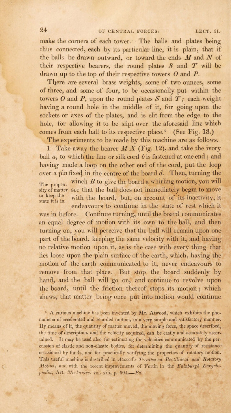 make the corners of each tower. The balls and plates being thus connected, each by its particular line, it is plain, that if the balls be drawn outward, or toward the ends M and N of their respective bearers, the round plates S and T will be drawn up to the top of their respective towers O and P. Tljere are several brass 'weights, some of two ounces, some of three, and some of four, to be occasionally put within the towers O and P, upon the round plates S and T; each weight having a round hole in the middle of it, for going upon the sockets or axes of the plates, and is slit from the edge to the hole, for allowing it to be slipt over the aforesaid line which comes from each ball to its respective place.4 (See Fig. 13.) The experiments to be made by this machine are as follows. 1. Take away the bearer M X (Fig. 12), and take the ivory ball «, to which the line or silk cord b is fastened at one end; and having made a loop on the other end of the cord, put the loop over a pin fixed in the centre of the board d. Then, turning the The proper- w^nc^ to give the board a whirling motion, you will sity of matter see that the ball does not immediately begin to move to keep the wbh the board, but, on account of its inactivity, it endeavours to continue in the state of rest which it was in before. Continue turning, until the board communicates an equal degree of motion with its own to the ball, and then turning on, you will perceive that the ball will remain upon one part of the board, keeping the same velocity with it, and having no relative motion upon it, as is the case with every thing that lies loose upon the plain surface of the earth, which, having the motion of the earth communicated to it, never endeavours to remove from that place. But stop the board suddenly by hand, and the ball will go on, and continue to revolve upon the board, until the friction thereof stops its motion ; which shews, that matter being once put into motion would continue 4 A curious machine has been invented by Mr. Atwood, which exhibits the phe- nomena of accelerated and retarded motion, in a very simple and satisfactory manner. By means of it, the quantity of matter moved, the moving force, the space described, the time of description, and the velocity acquired, can be easily and accurately ascer- tained. It may be used also for estimating the velocities communicated by the per- cussion of elastic and non-elastic bodies, for determining the quantity of resistance occasioned by fluids, and for practically verging the properties of rotatory motion. This useful machine is described in Atwood's Treatise on Rectilineal and Rotatory J\Iotion, and with the recent improvements of Fortin in the Edinburgh Encyclo- pedia, Art. Mechanics, vol. xiii, p. 604—Ed.