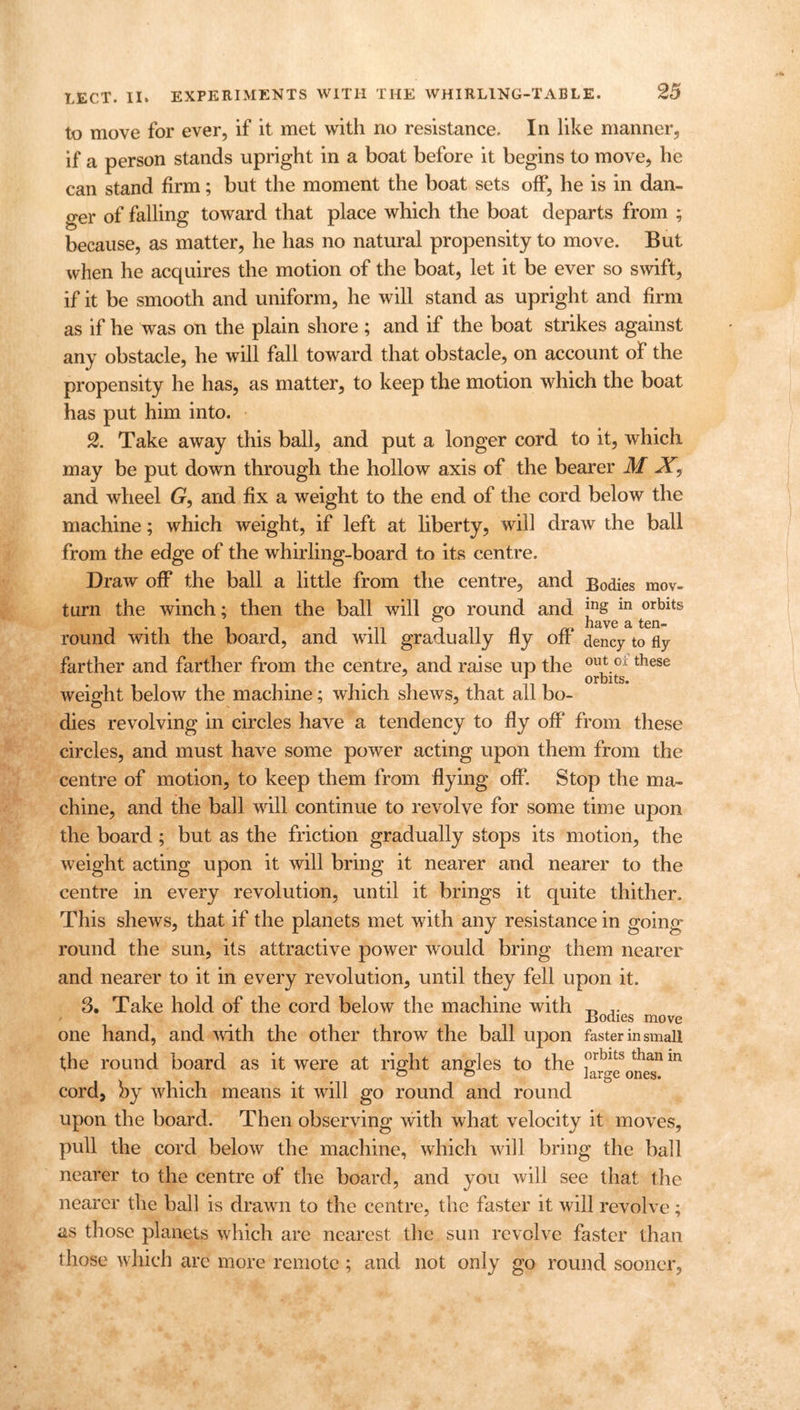 25 to move for ever, if it met with no resistance. In like manner, if a person stands upright in a boat before it begins to move, he can stand firm; but the moment the boat sets off, he is in dan- ger of falling toward that place which the boat departs from ; because, as matter, he has no natural propensity to move. But when he acquires the motion of the boat, let it be ever so swift, if it be smooth and uniform, he will stand as upright and firm as if he was on the plain shore; and if the boat strikes against any obstacle, he will fall toward that obstacle, on account of the propensity he has, as matter, to keep the motion which the boat has put him into. 2. Take away this ball, and put a longer cord to it, which may be put down through the hollow axis of the bearer M and wheel G, and fix a weight to the end of the cord below the machine; which weight, if left at liberty, will draw the ball from the edge of the whirling-board to its centre. Draw off the ball a little from the centre, and Bodies mov- turn the winch; then the ball will go round and Jng in orblts rictvc 2l ten® round with the board, and will gradually fly off dency to fly farther and farther from the centre, and raise up the 0l\tGi these i*ii i hi orbits, weight below the machine; which shews, that ail bo- dies revolving in circles have a tendency to By off from these circles, and must have some power acting upon them from the centre of motion, to keep them from flying off. Stop the ma- chine, and the ball will continue to revolve for some time upon the board; but as the friction gradually stops its motion, the weight acting upon it will bring it nearer and nearer to the centre in every revolution, until it brings it quite thither. This shews, that if the planets met with any resistance in going round the sun, its attractive power would bring them nearer and nearer to it in every revolution, until they fell upon it. 3. Take hold of the cord below the machine with Bodies move one hand, and with the other throw the ball upon faster in small the round board as it were at right angles to the frblts than 111 cord, by which means it will go round and round upon the board. Then observing with what velocity it moves, pull the cord below the machine, which will bring the ball nearer to the centre of the board, and you will see that the nearer the ball is drawn to the centre, the faster it will revolve; as those planets which are nearest the sun revolve faster than those which are more remote ; and not only go round sooner.