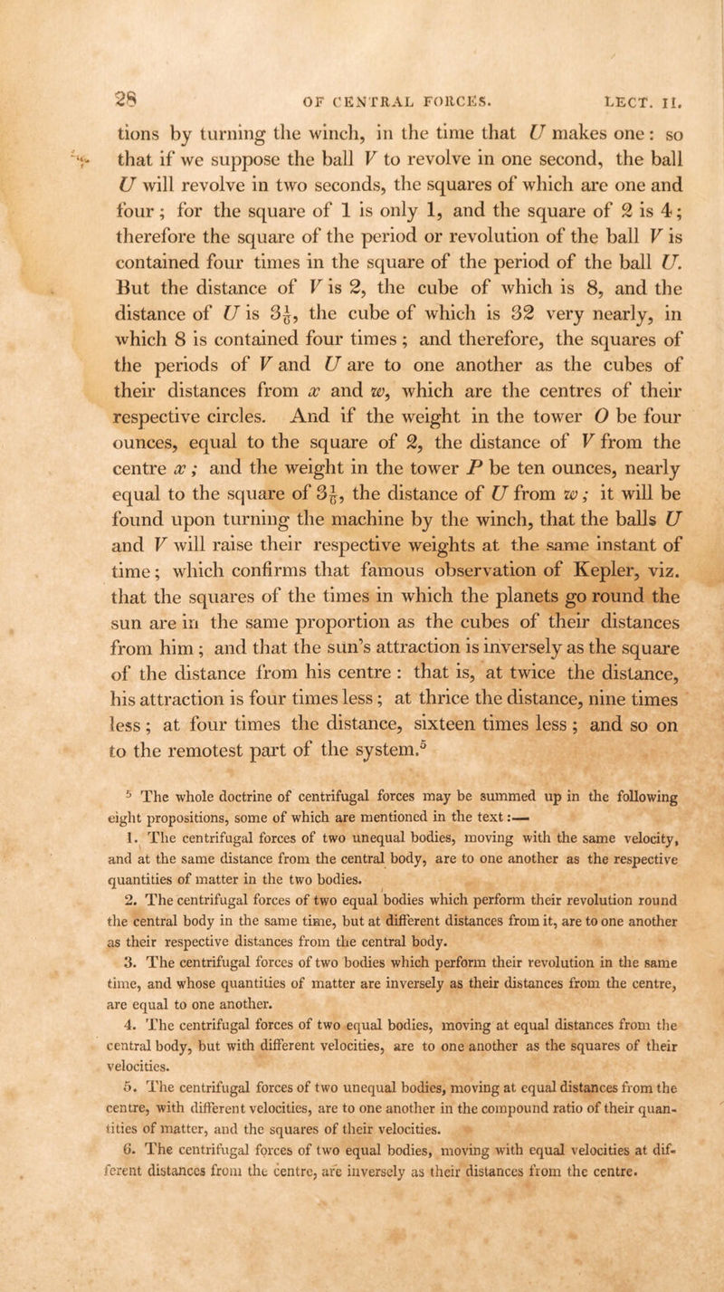 tions by turning the winch, in the time that U makes one: so that if we suppose the ball V to revolve in one second, the ball U will revolve in two seconds, the squares of which are one and four; for the square of 1 is only 1, and the square of 2 is 4; therefore the square of the period or revolution of the ball V is contained four times in the square of the period of the ball U. But the distance of V is 2, the cube of which is 8, and the distance of U is 3£, the cube of which is 32 very nearly, in which 8 is contained four times; and therefore, the squares of the periods of V and U are to one another as the cubes of their distances from x and w9 which are the centres of their respective circles. And if the weight in the tower 0 be four ounces, equal to the square of 2, the distance of V from the centre x; and the weight in the tower P be ten ounces, nearly equal to the square of 3 J, the distance of U from w; it will be found upon turning the machine by the winch, that the balls U and V will raise their respective weights at the same instant of time; which confirms that famous observation of Kepler, viz. that the squares of the times in which the planets go round the sun are in the same proportion as the cubes of their distances from him ; and that the sun’s attraction is inversely as the square of the distance from his centre : that is, at twice the distance, his attraction is four times less; at thrice the distance, nine times less; at four times the distance, sixteen times less ; and so on to the remotest part of the system.5 5 The whole doctrine of centrifugal forces may be summed up in the following eight propositions, some of which are mentioned in the text 1. The centrifugal forces of two unequal bodies, moving with the same velocity, and at the same distance from the central body, are to one another as the respective quantities of matter in the two bodies. 2. The centrifugal forces of two equal bodies which perform their revolution round the central body in the same time, but at different distances from it, are to one another as their respective distances from the central body. 3. The centrifugal forces of two bodies which perform their revolution in the same time, and whose quantities of matter are inversely as their distances from the centre, are equal to one another. 4. The centrifugal forces of two equal bodies, moving at equal distances from the central body, but with different velocities, are to one another as the squares of their velocities. 5. The centrifugal forces of two unequal bodies, moving at equal distances from the centre, with different velocities, are to one another in the compound ratio of their quan- tities of matter, and the squares of their velocities. 6. The centrifugal forces of two equal bodies, moving with equal velocities at dif- ferent distances from the centre, are inversely as their distances from the centre.