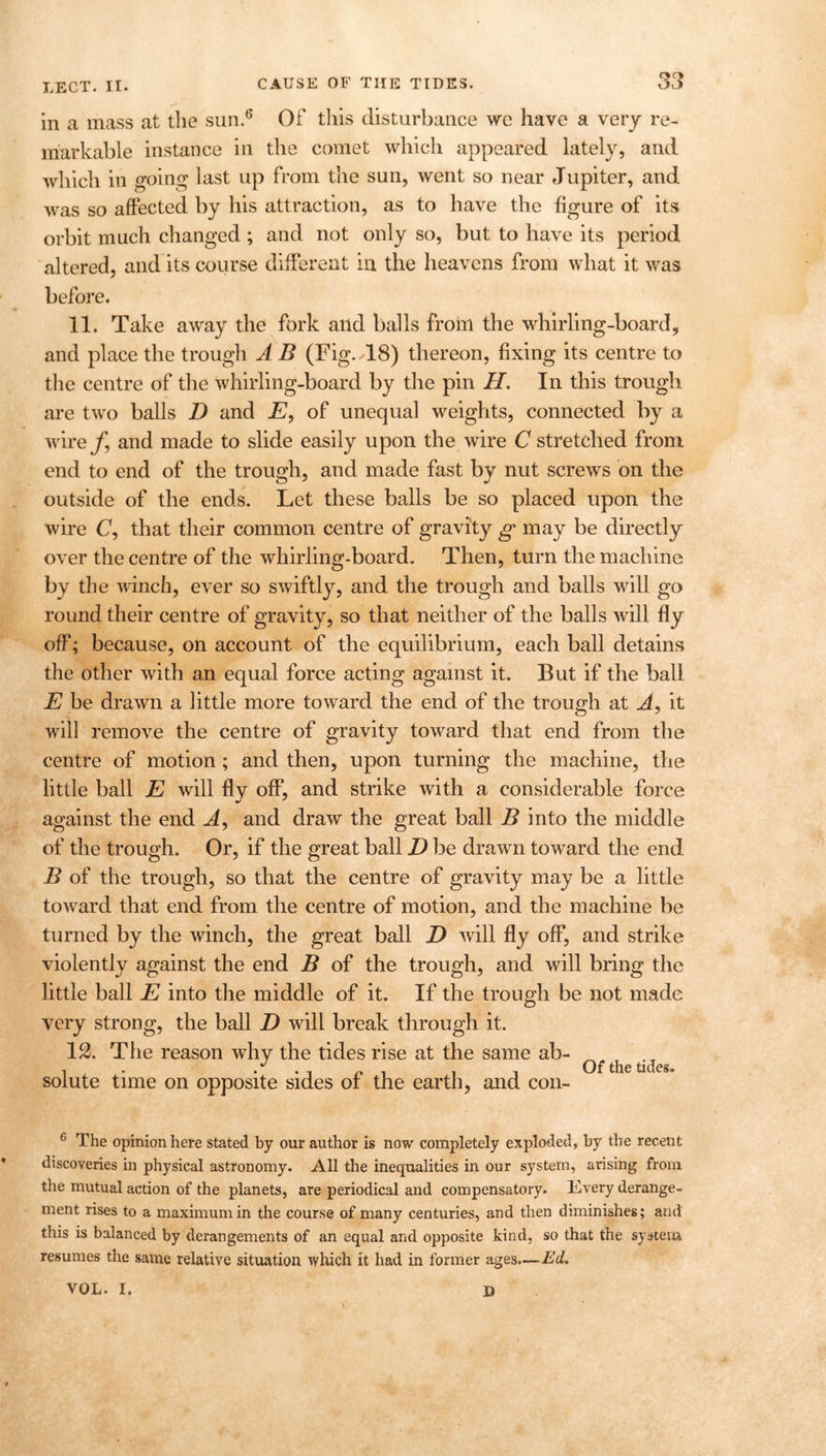 in a mass at the sun.6 Of this disturbance we have a very re- markable instance in the comet which appeared lately, and which in going last up from the sun, went so near Jupiter, and was so affected by his attraction, as to have the figure of its orbit much changed; and not only so, but to have its period altered, and its course different in the heavens from what it was before. 11. Take away the fork and balls from the whirling-board, and place the trough A B (Fig.>18) thereon, fixing its centre to the centre of the whirling-board by the pin II. In this trough are two balls D and E, of unequal weights, connected by a wire f9 and made to slide easily upon the wire C stretched from end to end of the trough, and made fast by nut screws on the outside of the ends. Let these balls be so placed upon the wire C, that their common centre of gravity g may be directly over the centre of the whirling-board. Then, turn the machine by the winch, ever so swiftly, and the trough and balls will go round their centre of gravity, so that neither of the balls will fly off; because, on account of the equilibrium, each ball detains the other with an equal force acting against it. But if the ball E be drawn a little more toward the end of the trough at A, it will remove the centre of gravity toward that end from the centre of motion ; and then, upon turning the machine, the little ball E will fly off, and strike with a considerable force against the end A, and draw the great ball B into the middle of the trough. Or, if the great ball D be drawn toward the end B of the trough, so that the centre of gravity may be a little toward that end from the centre of motion, and the machine be turned by the winch, the great ball D will fly off, and strike violently against the end B of the trough, and will bring the little ball E into the middle of it. If the trough be not made very strong, the ball D will break through it. 12. The reason why the tides rise at the same ab- -i • i i i Of the tides. solute time on opposite sides ot the earth, and con- 6 The opinion here stated by our author is now completely exploded, by the recent discoveries in physical astronomy. All the inequalities in our system, arising from the mutual action of the planets, are periodical and compensatory. Kvery derange- ment rises to a maximum in the course of many centuries, and then diminishes; and this is balanced by derangements of an equal and opposite kind, so that the system resumes the same relative situation which it had in former ages.—Ed. VOL. I. D