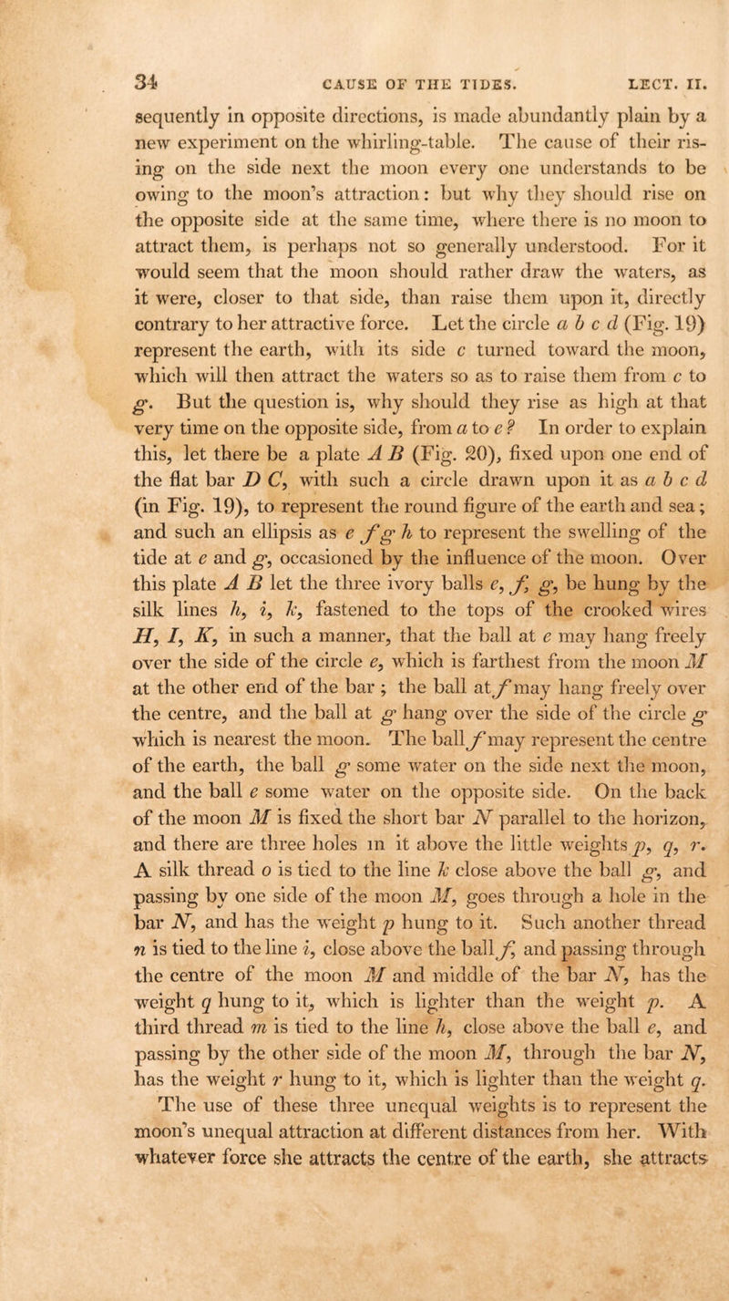 sequently in opposite directions, is made abundantly plain by a new experiment on the whirling-table. The cause of their ris- ing on the side next the moon every one understands to be owing to the moon’s attraction: but why they should rise on the opposite side at the same time, where there is no moon to attract them, is perhaps not so generally understood. For it would seem that the moon should rather draw the wraters, as it were, closer to that side, than raise them upon it, directly contrary to her attractive force. Let the circle abed (Fig. 19) represent the earth, with its side c turned toward the moon, which will then attract the wraters so as to raise them from c to g. But the question is, why should they rise as high at that very time on the opposite side, from a toe? In order to explain this, let there be a plate A B (Fig. 20), fixed upon one end of the flat bar D C, with such a circle drawn upon it as abed (in Fig. 19), to represent the round figure of the earth and sea; and such an ellipsis as e f g h to represent the swelling of the tide at e and g, occasioned by the influence of the moon. Over this plate A B let the three ivory balls e, f, g, be hung by the silk lines li9 i, &, fastened to the tops of the crooked wires H9 I, K, in such a manner, that the ball at e may hang freely over the side of the circle e9 which is farthest from the moon M at the other end of the bar ; the ball aty’may hang freely over the centre, and the ball at g hang over the side of the circle g which is nearest the moon. The ball f may represent the centre of the earth, the ball g some water on the side next the moon, and the ball e some water on the opposite side. On the back of the moon M is fixed the short bar N parallel to the horizon, and there are three holes m it above the little weights y?, q, r. A silk thread o is tied to the line Tc close above the ball g, and passing by one side of the moon M, goes through a hole in the bar JV, and has the weight p hung to it. Such another thread n is tied to the line i, close above the ball f and passing through the centre of the moon M and middle of the bar N, has the weight q hung to it, which is lighter than the weight p. A third thread m is tied to the line h, close above the ball e, and passing by the other side of the moon Jf, through the bar A, has the weight r hung to it, which is lighter than the weight q. The use of these three unequal weights is to represent the moon’s unequal attraction at different distances from her. With whatever force she attracts the centre of the earth, she attracts
