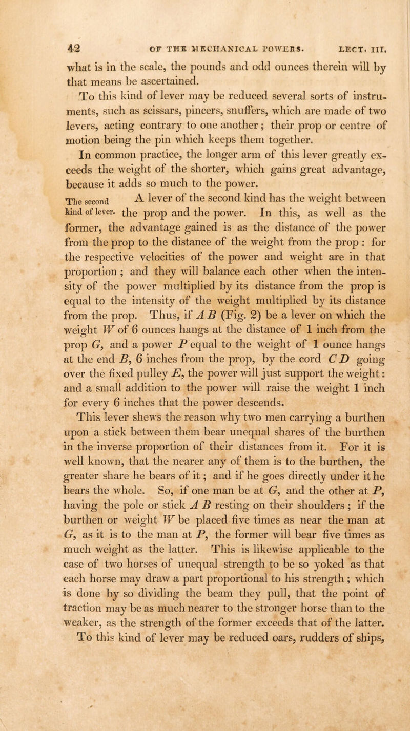 what is in the scale, the pounds and odd ounces therein will by that means be ascertained. To this kind of lever may be reduced several sorts of instru- ments, such as scissars, pincers, snuffers, which are made of two levers, acting contrary to one another; their prop or centre of motion being the pin which keeps them together. In common practice, the longer arm of this lever greatly ex- ceeds the weight of the shorter, which gains great advantage, because it adds so much to the power. The second A lever of the second kind has the weight between kind of lever, the prop and the power. In this, as well as the former, the advantage gained is as the distance of the power from the prop to the distance of the weight from the prop : for the respective velocities of the power and weight are in that proportion ; and they will balance each other when the inten- sity of the power multiplied by its distance from the prop is equal to the intensity of the weight multiplied by its distance from the prop. Thus, if A B (Fig. 2) be a lever on which the weight W of 6 ounces hangs at the distance of 1 inch from the prop G, and a power P equal to the weight of 1 ounce hangs at the end B, 6 inches from the prop, by the cord CD going over the fixed pulley E, the power will just support the weight: and a small addition to the power will raise the weight 1 inch for every 6 inches that the power descends. This lever shews the reason why two men carrying a burthen upon a stick between them bear unequal shares of the burthen in the inverse proportion of their distances from it. For it is well known, that the nearer any of them is to the burthen, the greater share he bears of it; and if he goes directly under it he bears the whole. So, if one man be at G, and the other at P, having the pole or stick A B resting on their shoulders; if the burthen or weight W be placed five times as near the man at 6r, as it is to the man at P, the former will bear five times as much weight as the latter. This is likewise applicable to the case of two horses of unequal strength to be so yoked as that each horse may draw a part proportional to his strength ; which is done by so dividing the beam they pull, that the point of traction may be as much nearer to the stronger horse than to the weaker, as the strength of the former exceeds that of the latter. To this kind of lever may be reduced oars, rudders of ships.