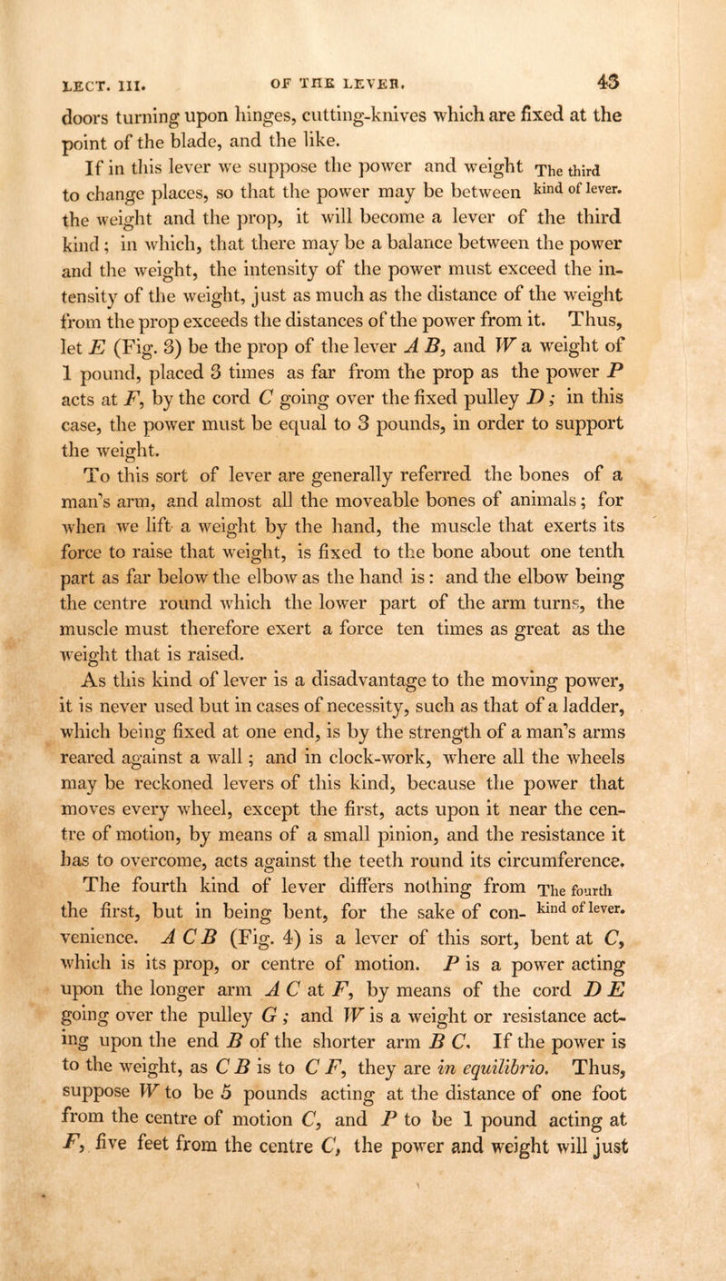 doors turning upon hinges, cutting-knives which are fixed at the point of the blade, and the like. If in this lever we suppose the power and weight The third to change places, so that the power may be between kind of lever* the weight and the prop, it will become a lever of the third kind ; in which, that there may be a balance between the power and the weight, the intensity of the power must exceed the in- tensity of the weight, just as much as the distance of the weight from the prop exceeds the distances of the power from it. Thus, let E (Fig. 3) be the prop of the lever A B, and W a weight of 1 pound, placed 3 times as far from the prop as the power P acts at F, by the cord C going over the fixed pulley D; in this case, the power must be equal to 3 pounds, in order to support the weight. To this sort of lever are generally referred the bones of a man's arm, and almost all the moveable bones of animals; for when we lift a weight by the hand, the muscle that exerts its force to raise that weight, is fixed to the bone about one tenth part as far below the elbow as the hand is: and the elbow being the centre round vrhich the lower part of the arm turns, the muscle must therefore exert a force ten times as great as the weight that is raised. As this kind of lever is a disadvantage to the moving power, it is never used but in cases of necessity, such as that of a ladder, which being fixed at one end, is by the strength of a man's arms reared against a wall; and in clock-work, where all the wheels may be reckoned levers of this kind, because the power that moves every wheel, except the first, acts upon it near the cen- tre of motion, by means of a small pinion, and the resistance it has to overcome, acts against the teeth round its circumference. The fourth kind of lever differs nothing from The fourth the first, but in being bent, for the sake of con- kind of lever, venience. A C B (Fig. 4) is a lever of this sort, bent at C, which is its prop, or centre of motion. P is a power acting upon the longer arm A C at F, by means of the cord D E going over the pulley G ; and W is a weight or resistance act- ing upon the end B of the shorter arm B C. If the power is to the wreight, as C B is to C F, they are in equilibrio. Thus, suppose W to be 5 pounds acting at the distance of one foot from the centre of motion C, and P to be 1 pound acting at F, five feet from the centre C, the power and weight will just