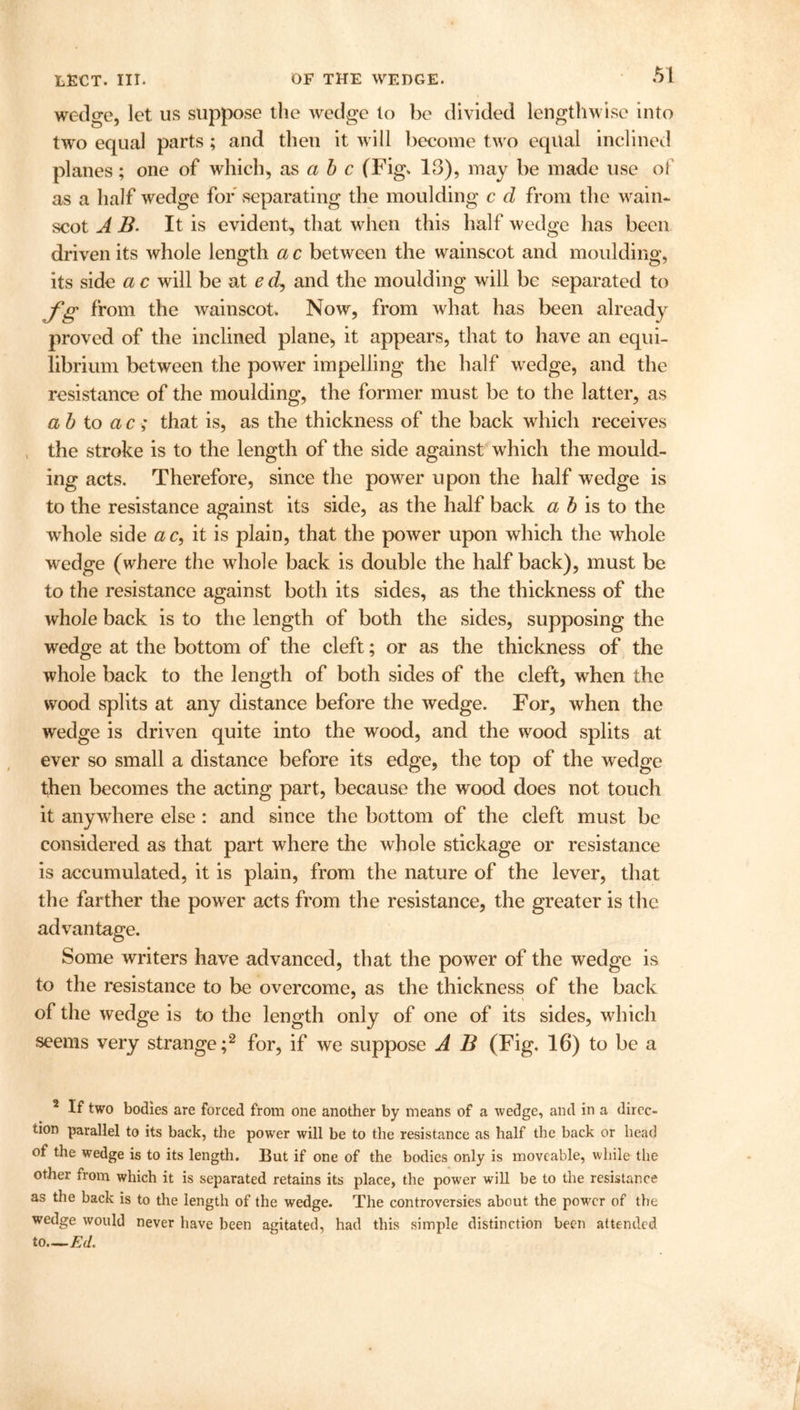 wedge, let us suppose the wedge to be divided lengthwise into two equal parts; and then it will become two equal inclined planes; one of which, as a b c (Fig. 13), may be made use of as a half wedge for separating the moulding c cl from the wain* scot AB. It is evident, that when this half wedge has been driven its whole length a c between the wainscot and moulding, its side a c will be at ed, and the moulding will be separated to fg from the wainscot. Now, from what has been already proved of the inclined plane, it appears, that to have an equi- librium between the power impelling the half wedge, and the resistance of the moulding, the former must be to the latter, as a b to a c ; that is, as the thickness of the back which receives the stroke is to the length of the side against which the mould- ing acts. Therefore, since the power upon the half wedge is to the resistance against its side, as the half back a b is to the whole side ac, it is plain, that the power upon which the whole wedge (where the whole back is double the half back), must be to the resistance against both its sides, as the thickness of the whole back is to the length of both the sides, supposing the wedge at the bottom of the cleft; or as the thickness of the whole back to the length of both sides of the cleft, when the wood splits at any distance before the wedge. For, when the wedge is driven quite into the wood, and the wood splits at ever so small a distance before its edge, the top of the wedge then becomes the acting part, because the wood does not touch it anywhere else : and since the bottom of the cleft must be considered as that part where the whole stickage or resistance is accumulated, it is plain, from the nature of the lever, that the farther the power acts from the resistance, the greater is the advantage. Some writers have advanced, that the power of the wedge is to the resistance to be overcome, as the thickness of the back of the wedge is to the length only of one of its sides, which seems very strange;2 for, if we suppose A B (Fig. 16) to be a 2 If two bodies are forced from one another by means of a wedge, and in a direc- tion parallel to its back, the power will be to the resistance as half the back or head of the wedge is to its length. But if one of the bodies only is moveable, while the other from which it is separated retains its place, the power will be to the resistance as the back is to the length of the wedge. The controversies about the power of the wedge would never have been agitated, had this simple distinction been attended to—Ed.