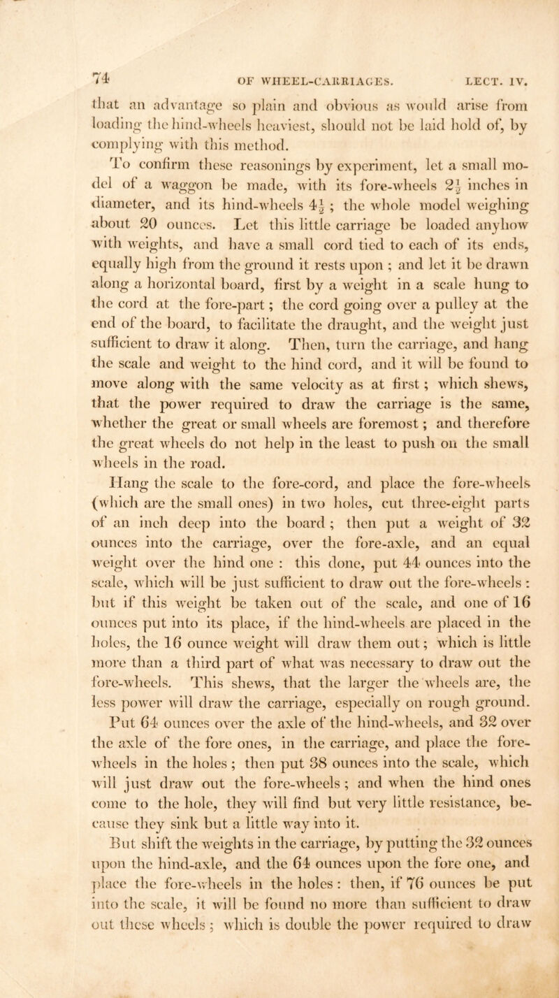 that an advantage so plain and obvious as would arise from loading the hind-wheels heaviest, should not be laid hold of, by complying with this method. To confirm these reasonings by experiment, let a small mo- del of a waggon be made, with its fore-wheels 2\ inches in diameter, and its hind-wheels 4J ; the whole model weighing about 20 ounces. Let this little carriage be loaded anyhow with weights, and have a small cord tied to each of its ends, equally high from the ground it rests upon ; and let it be drawn along a horizontal board, first by a weight in a scale hung to the cord at the fore-part; the cord going over a pulley at the end of the board, to facilitate the draught, and the weight just sufficient to draw it along. Then, turn the carriage, and hang the scale and weight to the hind cord, and it will be found to move along with the same velocity as at first; which shews, that the power required to draw the carriage is the same, whether the great or small wheels are foremost; and therefore the great wheels do not help in the least to push on the small wheels in the road. Hang the scale to the fore-cord, and place the fore-wheels (which are the small ones) in two holes, cut three-eight parts of an inch deep into the board ; then put a weight of 32 ounces into the carriage, over the fore-axle, and an equal weight over the hind one : this done, put 44 ounces into the scale, which will be just sufficient to draw out the fore-wheels : but if this weight be taken out of the scale, and one of 16 ounces put into its place, if the hind-wheels are placed in the holes, the 16 ounce weight will draw them out; which is little more than a third part of what was necessary to draw out the fore-wheels. This shews, that the larger the wheels are, the less power will draw the carriage, especially on rough ground. Put 64 ounces over the axle of the hind-wheels, and 32 over the axle of the fore ones, in the carriage, and place the fore- wheels in the holes ; then put 38 ounces into the scale, which will just draw out the fore-wheels; and when the hind ones come to the hole, they will find but very little resistance, be- cause they sink but a little way into it. But shift the weights in the carriage, by putting the 32 ounces upon the hind-axle, and the 64 ounces upon the fore one, and place the fore-wheels in the holes : then, if 76 ounces be put into the scale, it will be found no more than sufficient to draw out these wheels; which is double the power required to draw