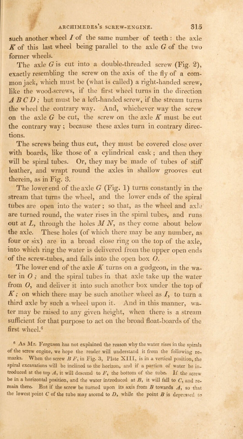 such another wheel I of the same number of teeth : the axle K of this last wheel being parallel to the axle G of the two former wheels. The axle G is cut into a double-threaded screw (Fig. 2), exactly resembling the screw on the axis of the fly of a com- mon jack, which must be (what is called) a right-handed screw, like the wood-screws, if the first wheel turns in the direction A B C D; hut must be a left-handed screw, if the stream turns the wheel the contrary way. And, whichever way the screw on the axle G be cut, the screw on the axle K must be cut the contrary way ; because these axles turn in contrary direc- tions. The screws being thus cut, they must be covered close over with boards, like those of a cylindrical cask ; and then they will be spiral tubes. Or, they may be made of tubes of stiff leather, and wrapt round the axles in shallow grooves cut therein, as in Fig. 3. The lower end of the axle G (Fig. 1) turns constantly in the stream that turns the wheel, and the lower ends of the spiral tubes are open into the water ; so that, as the wheel and axle are turned round, the water rises in the spiral tubes, and runs out at L, through the holes M N, as they come about below the axle. These holes (of which there may be any number, as four or six) are in a broad close ring on the top of the axle, into which ring the water is delivered from the upper open ends of the screw-tubes, and falls into the open box O. The lower end of the axle K turns on a gudgeon, in the wa- ter in O ; and the spiral tubes in that axle take up the water from O, and deliver it into such another box under the top of K; on which there may be such another wheel as /, to turn a third axle by such a wheel upon it. And in this manner, wa- ter may be raised to any given height, when there is a stream sufficient for that purpose to act on the broad float-boards of the first wheel.6 6 As Mr. Ferguson has not explained the reason why the water rises in the spirals of the screw engine, we hope the reader will understand it from the following re- marks. When the screw B F, in Fig. 3, Plate XIII, is in a vertical position, the spiral excavations will be inclined to the horizon, and if a portion of water be in- troduced at the top A, it will descend to F, the bottom of the tube. If the screw be in a horizontal position, and the water introduced at B, it will fall to F, and re- main there. But if the screw be turned upon its axis from B towards A, so that the lowest point C of the tube may ascend to D, while the point B is depressed to